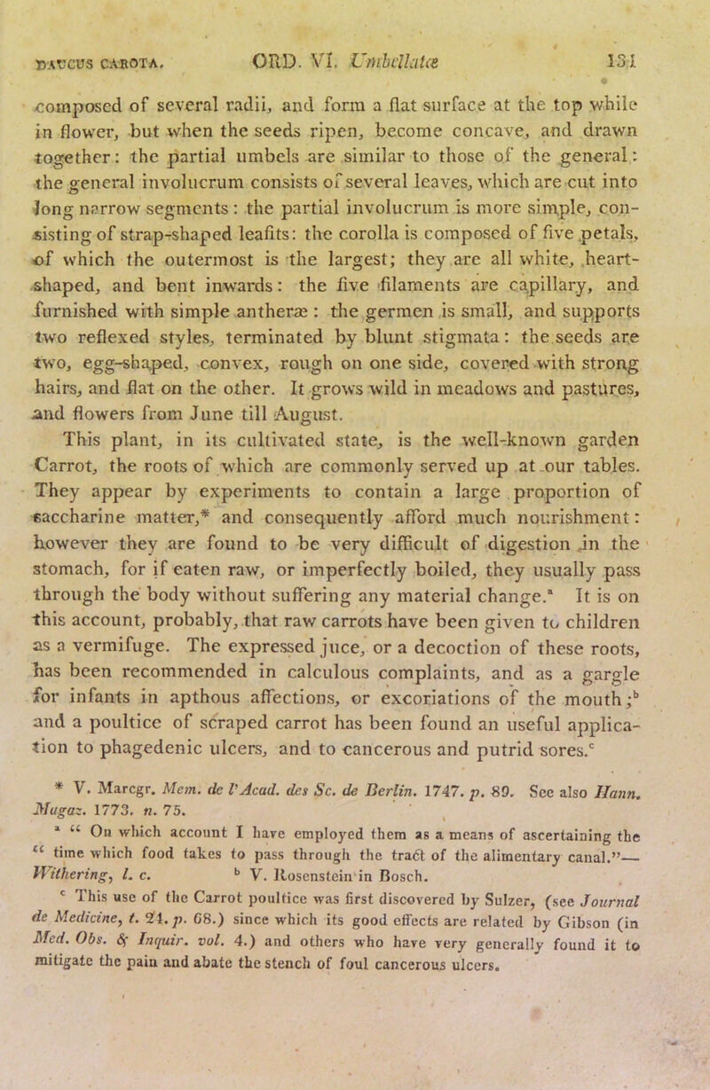 I /:omposed of several radii, and form a flat surface at the top while in flower, but when the seeds ripen, become concave, and drawn together: the partial umbels are similar to those of the general: the genei'al involucrum consists of several leaves, which are cut into ^ong narrow segments : the partial involucrum is more simple, con- sisting of strap-rshaped leafits: the corolla is composed of five petals, of which the outermost is the largest; they are all white, .heart- shaped, and bent inwards: the five 'filaments are capillary, and furnished with simple antheraj: the gerraen is small, and supports two reflexed styles, terminated by blunt stigmata: the seeds are two, egg-shaped, convex, rough on one side, covered with strong hairs, and flat on the other. It grows wild in meadows and pastures, mid flowers from June till August. This plant, in its cultivated state, is the well-known garden Carrot, the roots of which are commonly served up at .our tables. They appear by experiments to contain a large proportion of saccharine matter,* and consequently afford much nourishment: however they are found to be very difficult of digestion dn the • stomach, for if eaten raw, or imperfectly boiled, they usually pass through the body without suffering any material change. It is on this account, probably, that raw carrots have been given to children as a vermifuge. The expressed juce, or a decoction of these roots, has been recommended in calculous complaints, and as a gargle for infants in apthous affections, or excoriations of the mouth;’’ and a poultice of scraped carrot has been found an useful applica- tion to phagedenic ulcers, and to cancerous and putrid sores.' * V. M.arcgr. Mem. de VAcad, des Sc. de Berlin. 1747. p. 89. Sec also Ilann. Mugaz. 1773. n. 75. “ On which account I hare employed them as a means of ascertaining the ‘‘ time which food takes to pass through the tra6t of the alimentary canal.” Withering., 1. c. V. lloscnstein in Bosch. ' This use of the Carrot poultice was first discovered by Sulzer, (see Journal de Medicine, t. 2ft.p. G8.) since which its good effects are related by Gibson (in Med. Obs. S( Inquir. vol. 4.) and others who have very generally found it to mitigate the pain and abate the stench of foul cancerous ulcers.