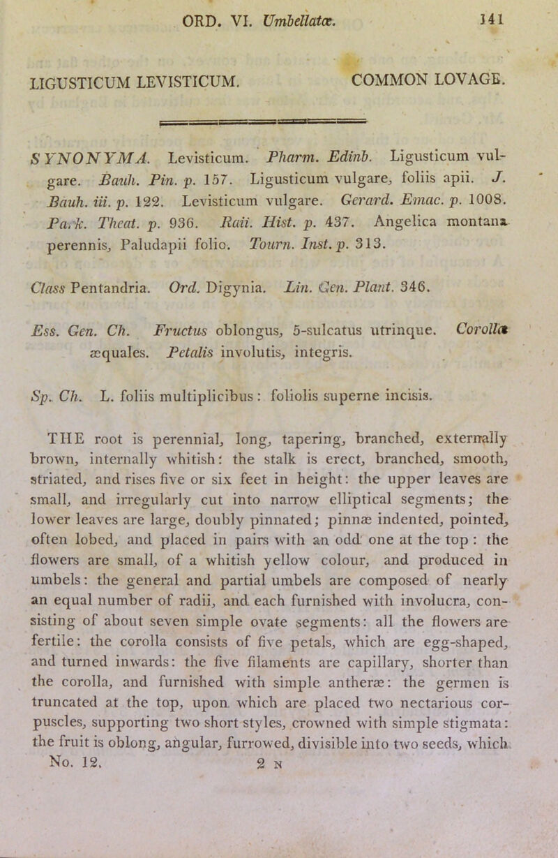 LIGUSTICUM LEVISTICUM. COMMON LOVAGE. SYNONYM A. Levisticum. Pharm. Edinb. Ligusticum vul- gare. Bauh. Pin. p. 157. Ligusticum vulgare, foliis apii. J. Bauh. Hi. p. 122. Levisticum vulgare. Gerard. Emac. p. 1008. Park. Theat. p. 936. Raii. Hist. p. 437. Angelica montana. perennisj Paludapii folio. Toiirn. Inst.p. 313. Class Pentandria. Oi'd. Digynia. Lin. Gen. Plant. 346. Ess. Gen. Ch. Fructus oblongus, 5-sulcatus utrinque. Corolle* asquales. Petalis involutis, integris. Sp. Ch. L. foliis multiplicibus : foliolis superne incisis. THE root is perennial^ long, tapering, branched, externally brown, internally whitish; the stalk is erect, branched, smooth, striated, and rises five or six feet in height: the upper leaves are small, and irregularly cut into narro,w elliptical segments; the lower leaves are large, doubly pinnated; pinnae indented, pointed, often lobed, and placed in pairs with an odd' one at the top : the flowers are small, of a whitish yellow colour, and produced in umbels; the general and partial umbels are composed of nearly an equal number of radii, and each furnished with involucra, con- sisting of about seven simple ovate segments: all the flowers are fertile; the corolla consists of five petals, which are egg-shaped, and turned inwards: the five filaments are capillary, shorter than the corolla, and furnished with simple antherae; the germen is truncated at the top, upon, which are placed two nectarious cor- puscles, supporting two short styles, crowned with simple stigmata: the fruit is oblong, afigular, furrowed, divisible into two seeds, which No. 12. 2 N