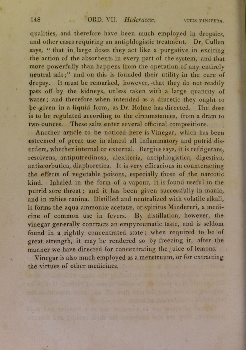 qualities, and therefore have been much employed in dropsies, and other cases requiring an antiphlogistic treatment. Dr. Cullen says, “ that in large doses they act like a purgative in exciting ^ the action of the absorbents in every part of the system, and that more powerfully than happens from the operation of any entirely neutral saltand on this is founded their utility in the cure of dropsy. It must be remarked, however, .that they do not readily pass olT by the kidneys, unless taken with a large quantity of water; and therefore when intended as a diuretic they ought to be given in a liquid form, as Dr. Holme has directed. The dose is to be regulated according to the circumstances, from a dram to two ounces. These salts enter several officinal compositions. Another article to be noticed here is Vinegar, which has been esteemed of great use in almost all inflammatory and putrid dis- orders, whether internal or external. Bergius says, it is refrigerans, resolvens, antiputredinosa, alexiteria, antiphlogistica, digestiva, antiscorbutica, diaphoretica. It is very efficacious in counteracting the effects of vegetable poisons, especially those of the narcotic kind. Inhaled in the form of a vapour, it is found useful in the putrid sore throat; and it has been given successfully in mania, and in rabies canina. Distilled and neutralized with volatile alkali, it forms the aqua ammoniae acetatae, or spiritus Mindereri, a medi- cine of common use in fevers. By distillation, however, the vinegar generally contracts an empyreumatic taste, and is seldom found in a. rightly concentrated state; when required to be'of great strength, it may be rendered so by freezing it, after the manner we have directed for concentrating the juice of lemons. Vinegar is also much employed as a menstruum, or for extracting the virtues of other medicines. ‘