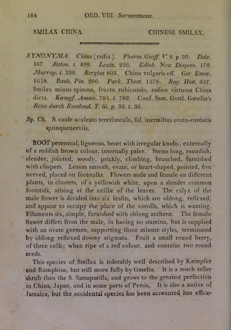 SMILAX CHINA. CHINESE SMILAX. S YJ^X)NYMA. China (radix). Pharm. Geoff. V. 2. p. 30. Dale.. 167. Alston, i. 409. Lewis. 226. Ediiib. New Dispens. 170. JMurraj/. i. 339. Pergius 803. China vulgaris off. Ger. Emac. 1618. Baiih. Pin. 296. Park. Theat. 1378. Ray. Hist. 657. Smilax minus spinosa, fructu rubicundo, radice virtuosa China . dicta. Kcempf. Amoen. 781. t. 782. Conf. Sam. Gotti. Gmelin’s Reise durch Russland. T. iii..p. 32. t. 30. Sp, Ch. S. caule aculeate teretiusculo^ fol. inermibus ovato-cordatis quinquenerviis. I ROOT perennial, ligneous, beset with irregular knobs; externally of a reddish brown colour, internally paler. Stems long, roundish; slender, jointed, woody, prickly, climbing, branched, furnished with claspers. Leaves smooth, ovate, or heart-shaped, pointed, five nerved, placed on footstalks. Flowers male and female on different plants, in clusters, of a yellowish white, upon a slender common footstalk, arising at the axillae of the leaves. The calyx of the male flower is divided into six leafits, which are oblong, reflexedi and appear to occupy the place of the corolla, which is wanting. Filaments six, simple, furnished with oblong antherae. The female flower differs from the male, in having no stamina, but is supplied with an ovate germen, supporting three minute styles, terminated by oblong reflexed downy stigmata. Fruit a small round berry, of three cells; when ripe of a red colour, and contains two round seeds. This species of Smilax is tolerably well 'described by Kaempfer -and Rumphius, but still more fully by Gmelin. It is a much taller shrub than the S. Sarsaparilla* and grows to the greatest perfection in^China, Japan, and in some parts of Persia, It is also a native of Jamaica, but the occidental species has been accounted less effica- > I