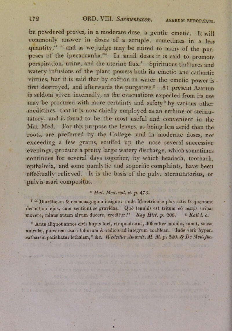 ASARUM ETTROPjEUM. be powdered proves, in a moderate dose, a gentle emetic. It will commonly answer in doses of a scruple, sometimes in a less quantity, and as we judge may be suited to many of the pur- poses of the ipecacuanha.' In small doses it is said to promote perspiration, urine, and the uterine flux.^ Spirituous tinftures and watery infusions of the plant possess both its emetic and cathartic virtues, but it is said that by co6lion in water*the emetic power is- first destroyed, and afterwards the purgative.* At present Asarum is seldom given internally, as the evacuations expefted from its use may be procured with more certainty and safetyby various other •medicines, that it is now chiefly employed as an errhine or sternu- tatory, and is found to be the most useful and convenient in the Mat. Med. For this purpose the leaves, as being less acrid than the roots, are preferred by the College, and in moderate doses, not exceeding a few grains, snuffed up the nose several successive evenings, produce a pretty large watery discharge, which sometimes continues for several days together, by which headach, toothach, opthalmia, and some paralytic and soporific complaints, have been effe6lually relieved. It is the basis of the pulv. sternutatorius, or pulvis asari compositus. ' Mat. Med. vol. it. p. 473. “ Diureticum & emraeoagogum insigne: unde Meretriculae plus satis frequentant dccoctum ejus, cum sentiunt se gravidas. Quo tenuius est tritum eo magis urinas movere, minus autem alvum ducere, creditur.” Ray Hist, p. 208. * Ran 1. c. Ante aliquot annos civis hujus loci, vir quadratus, difficulter mobilis, sumit, suasu anicula;, pulverera asari foliorura & radicis ad integrum cochlear. Inde vero hyper, catharsin patiebatur lethalem,” &c. Wedelius Amcenit, M. M. p. 240. if Dc Med./ac. I