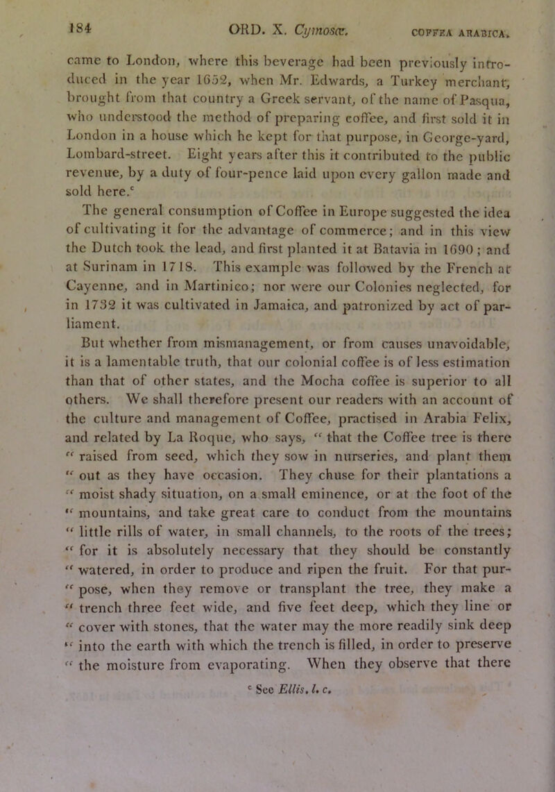 came to London, where this beverage had been previously intro- duced in the year 1652, when Mr. Edwards, a Turkey merchant, brought IVom that country a Greek servant, of the name of Pasqua, who iindci'stood the method of preparing coffee, and first sold it in London in a house which he kept for that purpose, in Gcorgc-yard, Lombard-street. Eight years after this it contributed to the public revenue, by a duty of four-pence laid upon every gallon made and sold here.' The general consumption of Coffee in Europe suggested the idea of cultivating it for the advantage of commerce; and in this view the Dutch took, the lead, and first planted it at Batavia in 1690 ; and at Surinam in 1718. This example was followed by the French at Cayenne, and in Martinieo; nor were our Colonie.s neglected, for in 1732 it was cultivated in Jamaica, and patronized by act of par- liament. But whether from mismanagement, or from causes unavoidable, it is a lamentable truth, that our colonial coffee is of less estimation than that of other states, and the Mocha coffee is superior to all others. We shall therefore present our readers with an account of the culture and management of Coffee, practised in Arabia Felix, and related by La Roque, who says, “ that the Coffee tree is there '' raised from seed, which they sow in nurseries, and plant them  out as they have occasion. They chuse for their plantations a moist shady situation, on a small eminence, or at the foot of the mountains, and take great care to conduct from the mountains little rills of water, in small channels, to the roots of the trees; for it is absolutely necessary that they should be constantly '' watered, in order to produce and ripen the fruit. For that pur- pose, when they remove or transplant the tree, they make a “ trench three feet wide, and five feet deep, which they line or cover with stones, that the water may the more readily sink deep into the earth with which the trench is filled, in order to preserve the moisture from evaporating. When they observe that there ® See Ellis. I, c»