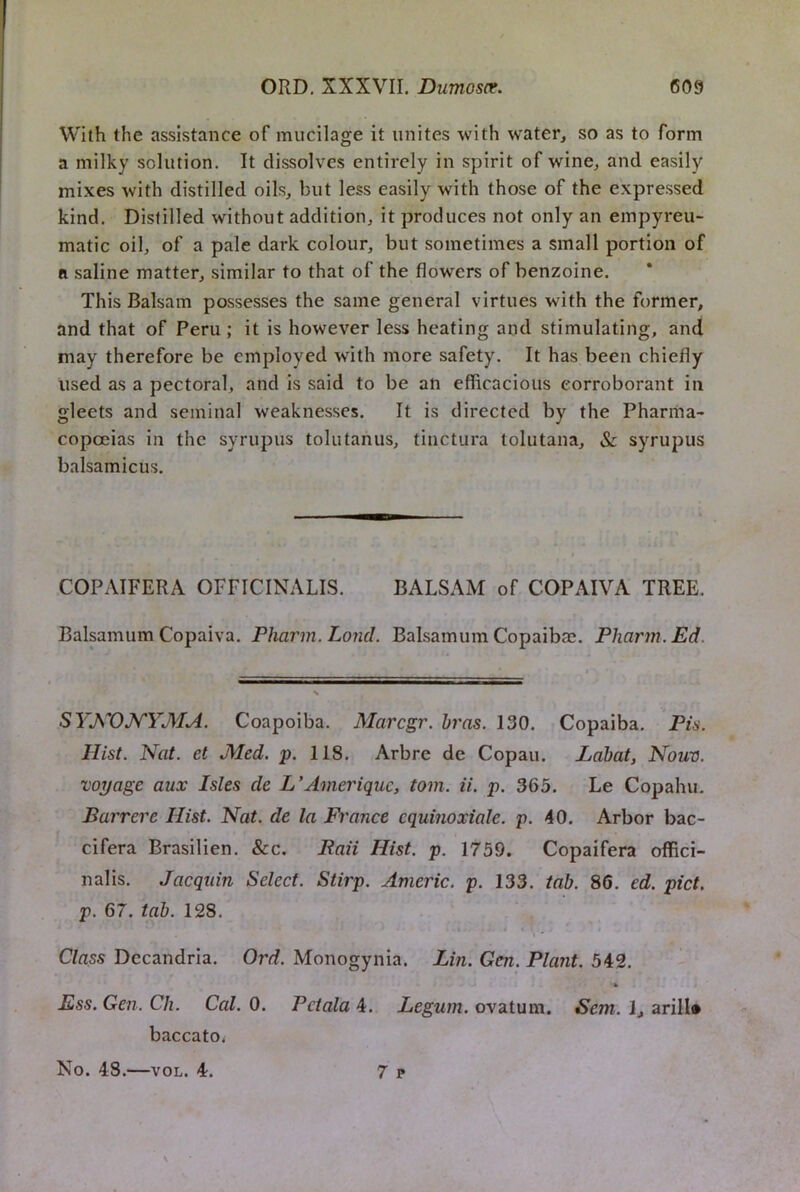 With the assistance of mucilage it unites with water, so as to form a milky solution. It dissolves entirely in spirit of wine, and easily mixes with distilled oils, but less easily with those of the expressed kind. Distilled without addition, it produces not only an empyreu- matic oil, of a pale dark colour, but sometimes a small portion of ft saline matter, similar to that of the flowers of benzoine. This Balsam possesses the same general virtues with the former, and that of Peru; it is however less heating and stimulating, and may therefore be employed with more safety. It has been chiefly used as a pectoral, and is said to be an efficacious corroborant in gleets and seminal weaknesses. It is directed by the Pharma- copoeias in the syrupus tolutanus, tiiictura toliitana, & syrupus balsamicus. COPAIFERA OFFICINALIS. BALSAM of COPAIVA TREE. Balpmum Copaiva. Pliarm.Lond. Balsamum Copaibae. Pharm. Ed. SYKOJ^YMA. Coapoiba. Marcgr. bras. 130. Copaiba. Pis. Hist. Nat. et J\Ied. p. 118. Arbre de Copau. Lahat, Nouv. voyage aux Isles de L’Ameriquc, tom. ii. p. 365. Le Copahu. Barrere Hist. Nat. de la France cquinoxiale. p. 40. Arbor bac- cifera Brasilien. &c. Baii Hist. p. 1759. Copaifera offici- nalis. Jacquin Select. Stirp. Americ. p. 133. tab. 86. ed. pict. p. 67. tab. 128. Class Dccandria. Ord. Monogynia. Lin. Gen. Plant. 542. Ess. Gen. Ch. Cal. 0. Pctala 4. Legum. ovatum. Sem. 1, arill# baccatOi