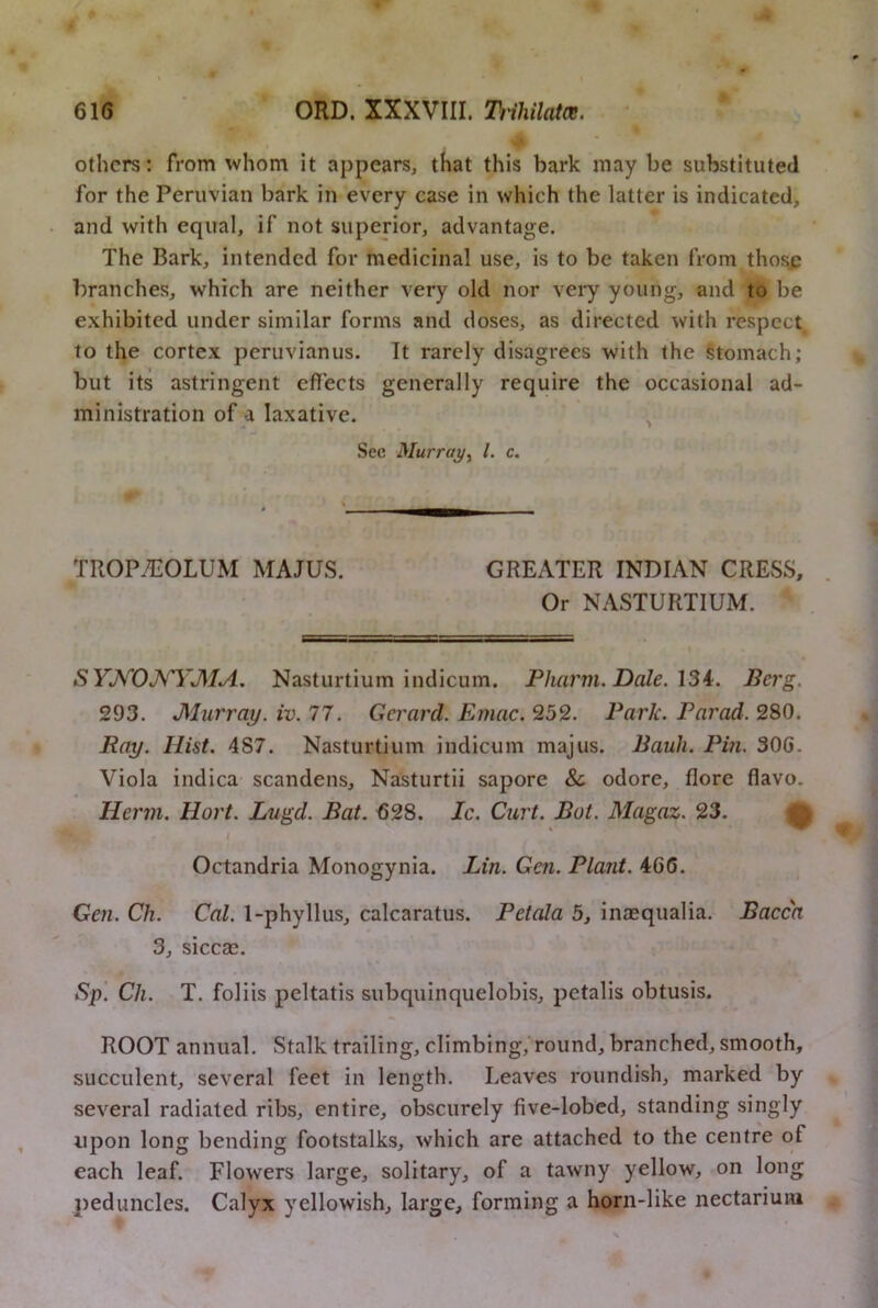 ) . others: from whom it appears, that this bark may be substituted for the Peruvian bark in every case in which the latter is indicated, and with equal, if not superior, advantage. The Bark, intended for medicinal use, is to be taken from those branches, which are neither very old nor very young, and to be exhibited under similar forms and doses, as directed with respect to the cortex peruvianus. It rarely disagrees with the Stomach; but its astringent effects generally require the occasional ad- ministration of a laxative. ^ * .j Sec Murray^ 1. c. TROP^OLUM MAJUS. GREATER INDIAN CRESS, Or NASTURTIUM. SYJ^'’OJV'YJ\IA. Nasturtium indicum. Pharm. Dale. \Si. Berg. 293. Murray, iv. 77. Gerard. Emac. 252. Park. Parad. 280. Ray. Hist. 487. Nasturtium indicum majus. Bauli. Pin. 30G. Viola indica- scandens, Nasturtii sapore & odore, flore flavo. Herm. Hort. Lugd. Bat. 628. Ic. Curt. But. Magaz. 23. Q I Octandria Monogynia. Lin. Gen. Plant. 466. Gen. Ch. Cal. 1-phyllus, calcaratus. Petala 5, inaequalia. Bacca 3, sicca^. Sp. Ch. T. foliis peltatis subquinquelobis, petalis obtusis. ROOT annual. Stalk trailing, climbing,’round, branched, smooth, succulent, several feet in length. Leaves roundish, marked by several radiated ribs, entire, obscurely five-lobcd, standing singly upon long bending footstalks, which are attached to the centre of each leaf. Flowers large, solitary, of a tawny yellow, on long peduncles. Calyx yellowish, large, forming a horn-like nectariuni