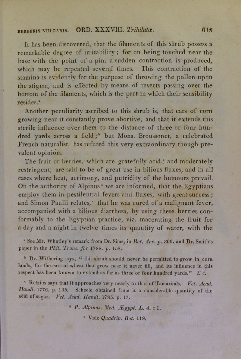It has been discovered^ that the filaments of this shrub possess a remarkable degree of irritability ; for on being touched near the base with the point of a pin, a sudden contraction is produced, which may be repeated several times. This contraction of the stamina is evidently for the purpose of throwing the pollen upon the stigma, and is effected by means of insects passing over the bottom of the filaments, which is the part in which their sensibility resides.’^ Another peculiarity ascribed to this shrub is, that ears o^f corn growing near it constantly prove abortive, and that it extends this sterile influence over them to the distance of three or four hun- dred yards across a field but Mons. Broussonet, a celebrated French naturalist, has refuted this very extraordinary though pre- valent opinion. The fruit or l>ernes, which are gratefully acid,? and moderately restringent, are said to be of great use in bilious fluxes, and in all cases where heat, acrimony, and putridity of the humours prevail. On the authority of Alpinus^ we are informed, that the Egyptians employ them in pestilential fevers and fluxes, with great success; and Simon Paulli relates,' that he was cured of a malignant fever, accompanied with a bilious diarrhoea, by using these berries con- formably to the Egyptian practice, viz. macerating the fruit for a day and a night in twelve times its quantity of water, with the “ See Mr. Whatley’s remark from Dr. Sims, in Hot. Arr. p. 366. and Dr. Smith’s paper in the Phil. Trans, for 1788. p. 158.. Dr. Withering says, “ this shrub should never be permitted to grow in corn lands, for the ears of wheat that grow near it never fill, and its influence in this respect has been known to extend as far as three or four hundred yards.c. ‘ Retzius says that it approaches very nearly to that of Tamarinds. Vet. Acad. Uandl. 1776. p. 135. Scheele obtained from it a considerable quantity of the atid of sugar. Vet. Acad. Uandl. 1785. p. 17. ** P. Alpinus. Med. /Egypt. L. 4. c 1. ‘ Vide Quadrip. Bot. 118.