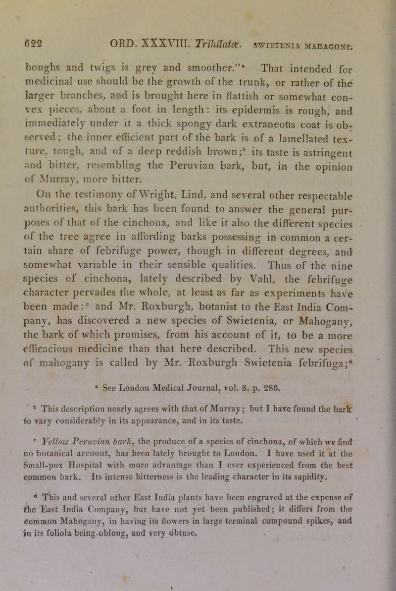 « houghs and twigs is grey and smoother.”* That intended for medicinal use should be the growth of the trunk, or rather of the larger branches^ and is brought here in flattish or somewhat con- vex pieces, about a foot in length : its epidermis is rough, and immediately under it a thick spongy dark extraneous coat is ob- served; the inner efficient part of the bark is of a lamellated tex- ture, tough, and of a deep reddish brown;*’ its taste is astringent and bitter, resembling the Peruvian bark, but, in the opinion of Murray, more bitter. On the testimony of Wright, Lind, and several other respectable authorities, this bark has been found to answer the general pur- poses of that of the cinchona, and like it also the different species of the tree agree in affording barks possessing in common a cer- tain share of febrifuge power, though in different degrees, and somewhat variable in their sensible qualities. Thus of the nine species of cinchona, lately described by Vahl, the febrifuge character pervades the whole, at least as far as experiments have been made:' and Mr. Roxburgh, botanist to the East India Com- pany, has discovered a new species of Swietenia, or Mahogany, the bark of which promises, from his account of it, to be a more efficacious medicine than that here described. This new species of mahogany is called by Mr. Roxburgh Swietenia febrifuga;** . * See London Medical Journal, toI. 8. p. 286. This description nearly agrees with that of Murray; but I have found the bark to vary considerably in its appearance, and in its taste. * Yellovi Peruvian bark, the produce of a species of cinchona, of which we find no botanical account, has been lately brought to London. I have used it at the Small-pox Hospital with more advantage than I ever experienced from the best common bark. Its intense bitterness is the leading character in its sapidity. ^ This and several other East India jilants have been engraved at the expense of the East India Company, but have not yet been published; it differs from the Common Mahogany, in having its floAvers in large terminal compound spikes, and in its foliola being.oblong, and very obtuse.