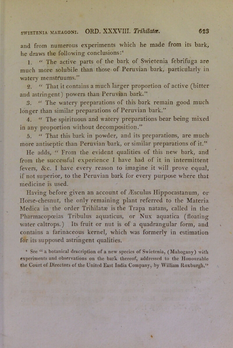 and from numerous experiments which he made from its bark, he draws the following conclusions:* 1. “ The active parts of the bark of Swietenia febrifuga are much more solubile than those of Peruvian bark, particularly in watery menstruums.” 2. That it contains a much larger proportion of active (bitter and astringent) powers than Peruvian bark.” 3. The watery preparations of this bark remain good much longer than similar preparations of Peruvian bark.” 4. The spirituous and watery preparations bear being mixed in any proportion w’ithout decomposition.” 5. That this bark in powder, and its preparations, are much more antiseptic than Peruvian bark, or similar preparations of it.” He adds, From the evident qualities of this new bark, and from the successful experience I have had of it in intermittent fevers, &c. I have every reason to imagine it will prove equal, if not superior, to the Peruvian bark for every purpose where that medicine is used. Having before given an account of tFscuIus Hippocastanum, or Horse-chesnut, the only remaining plant referred to the Materia Medica in the order Trihilatae is the Trapa natans, called in the Pharmacopoeias Tribulus aquaticus, or Nux aquatica (floating water caltrops.) Its fruit or nut is of a quadrangular form, and contains a farinaceous kernel, which was formerly in estimation for its supposed astringent qualities. ' See “ a botanical description of a new species of Swietenia, (Mahogany) with experiments and observations on the bark thereof, addressed to the Honourable the Court of Directors of the United East India Company, by William lloxburgk.”