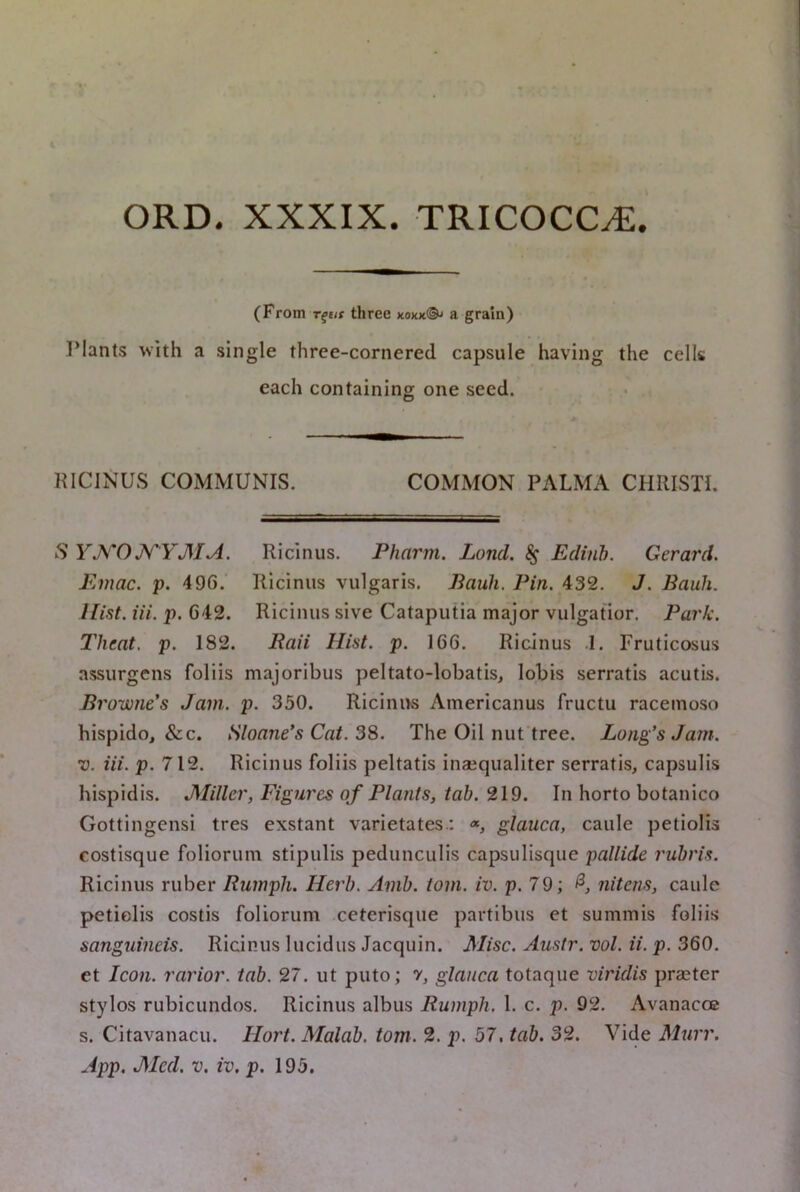 (From T^eif three xoxk®^ a grain) Plants with a single three-cornered capsule having the cells each containing one seed. KICINUS COMMUNIS. COMMON PALMA CHRIST!. S YKOJ^YMA. Ricinus. Pharm. Land. ^ Edinh. Gerard. Emac. p. 496.' Ricinus vulgaris. Bauli. Pin. 432. J. Bank. Hist. Hi. p. 642. Ricinus sive Cataputia major vulgatior. Park. Theat, p. 182. Baii Hist. p. 166. Ricinus .1. Fruticosus assurgcns foliis majoribus peltato-lobatis, lobis serratis acutis. Browne's Jam. p. 350. Ricinus Americanus fructu raceinoso hispido, &c. Sloane's Cat. 3S. The Oil nuftree. Long’s Jain. ’V. Hi. p. 712. Ricinus foliis peltatis inaeqiialiter serratis, capsulis hispidis. JMiller, Eigui'cs of Plants, tab. 219. In horto botanico Gottingensi tres exstant varietates.: «, glauca, caule petiolis costisque foliorum stipulis pedunculis capsulisque pallide rubris. Ricinus ruber Rumph. Herb. Amb. tom. iv. p. 79; nitens, caule petiolis costis foliorum ceterisqiie partibus et summis foliis sanguineis. Ricinus lucidus Jacquin. Misc. Austr. vol. ii. p. 360. et Icon, rarior. tab. 27. ut puto; v, glauca totaque viridis praeter stylos rubicundos. Ricinus albus Rumph. 1. c. p. 92. Avanacoe s. Citavanacu. Hort. Malab. tom. 2. p. 57, tab. 32. Vide Murr. App. JSIed. V. iv. p. 195.