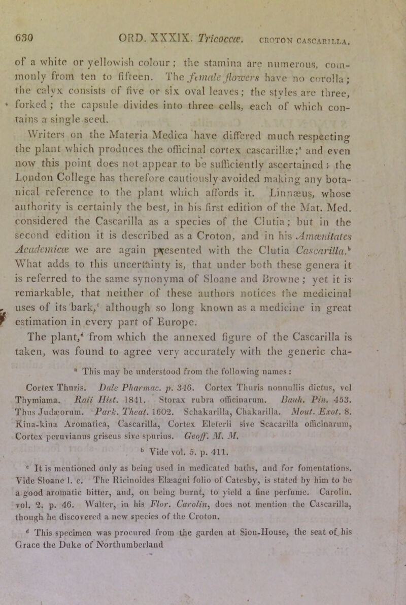 of a white or yellowish colour; the stamina arc numerous, com- monly from ten to fifteen. T\\c ftinale jlou'cvs have no cf)rolla; the calyx consists of five or six oval leaves; the stvles are three, forked ; the capsule divides into three cells, each of which con- tains a single seed. Writers on the Materia Medica have differed much respecting the plant which produces the oflicina! cortex cascarillmand even now this point does not appear to be sufllciently ascertained the London College has therefore cautiously avoided making any bota- nical reference to the plant which affords it. Linnasus, whose authority is certainly the best, in his first edition of the Mat. Med. considered the Cascarilla as a species of the Cliitia; but in the second edition it is described as a Croton, and in his Auutv.Uales Acadcmicce we are again |t\esentcd with the Clutia Cascarilla^ What adds to this uncerttiinty is, that under both these genera it is referred to the same synonvma of Sloane and lirownc ; yet it is remarkable, that neither of these authors notices the medicinal uses of its bark/ although so long known as a medicine in great estimation in every part of Europe. The plant,** from which the annexed figure of the Cascarilla is taken, was found to agree very accurately with the generic cha- ** This may he understood from tlie following names : Cortex Thuris. Dale Pharmac. p. 316. Cortex Thiiris noniuillis dictus, vel Thymiama. Rail Hist. 1841. Storax rubra oiriciuarum. Bank. Pin. 453. Thus Juda:orum. Park. Theat. 1602. Schakarilla, Chakarilla. Mouf. Exof. S. Kina-kina Aromatica, Cascarilla, Cortex Kleterii sive Scacarilla oflicinarum, Cortex peruvianus grlseus sive spurius. Geoff. M, M. Vide vol. 5. p. 411. ' It is mentioned only as being used in medicated baths, and for fornentalions. Vide Sloane 1. c. The Ricinoides Elajagni folio of Catesby, is stated by him to be a good aromatic bitter, and, on being burnt, to yield a fine perfume. Carolin. vol. 2. p. 46. AValter, in his Flor. Carolin.^ does not mention the Cascarilla, though he discovered a new species of the Croton. •* This specimen was procured from the garden at Sion-llouse, the scat of his Grace the Duke of N'orthumbcrlaud