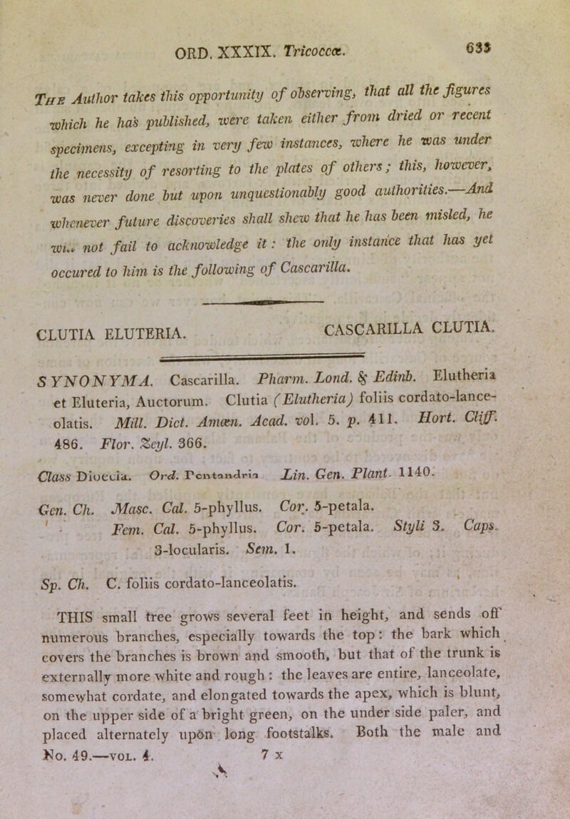 635 The Author takes this opportunity of observing, that all the figures which he has published, were taken either from dried or recent specimens, excepting in very few instances, where he was under the necessity of resorting to the plates of others; this, however, was never done hut upon unquestionably good authorities. And whenever f uture discoveries shall shew that he has been misled, he wn. not fail to acknowledge it: the only instance that has yet occured to him is the following of Cascarilla. CLUTIA ELUTERIA. CASCARILLA CLUTIA. SYNONYMA. Cascarilla. Pharm. Lond. $ Edinb. Eluthena et Eluteria, Auctorum. Clutia (Elutlieria) foliis cordato-lance- olatis. Mill. Diet. Amccn. Acad. vo\. 5. p. 411. Hort. Clijf. 486. Flor. Zeyl. 366. Class Diuecia. Ord. rcntanJm Lin. Gen. Plant 1140. Gen. Ch. Masc. Cal. 5-phyllus. Cor. 5-petala. Fern. Cal. 5-phyllus. Cor. 5-petala. Styli 3. Caps. 3-locularis. Sem. 1. Sp. Ch. C. foliis cordato-lanceolatis. THIS small tree grows several feet in height, and sends off' numerous branches, especially towards the top: the bark which covers the branches is brown and smooth, but that of the trunk is externally more white and rough : the leaves are entire, lanceolate, somewhat cordate, anti elongated towards the apex, which is blunt, on the upper side of a bright green, on the under side paler, and placed alternately up6n long footstalks. Both the male and