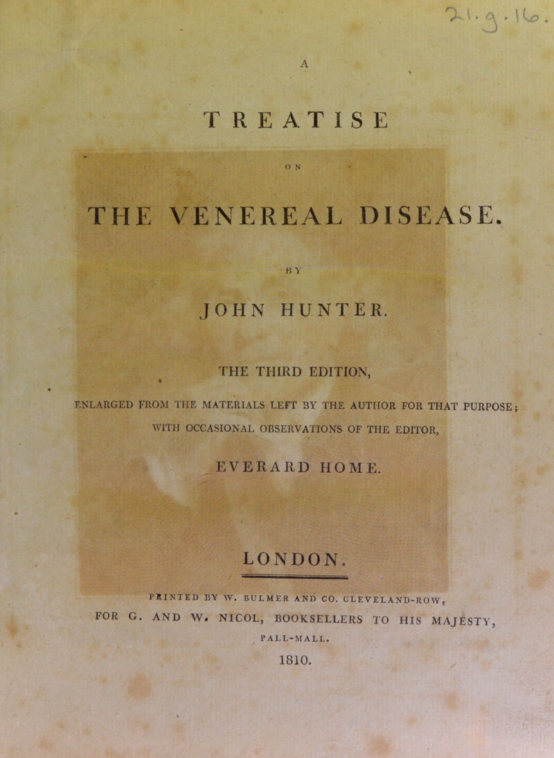 ^ ^ ^ ^ ' TREATISE THE VENEREAL DISEASE. K Y JOHN HUNTER. THE THIRD EDITION, ENLARGED FROM THE MATERIALS LEFT BY THE AUTHOR FOR THAT PURPOSE; WITH OCCASIONAL OBSERVATIONS OF THE EDITOR, «, \ ^EVERARD HOME. _ ■ - l/ _ i ■ • ■I ■' ■ ) LONDON; PRINTED BY W. BULMER AND CO. GLEVELAND-ROW, FOR G. AND W. NICOL, BOOKSELLERS TO HIS MAJESTY, PALL-MALL. / ( 1810.