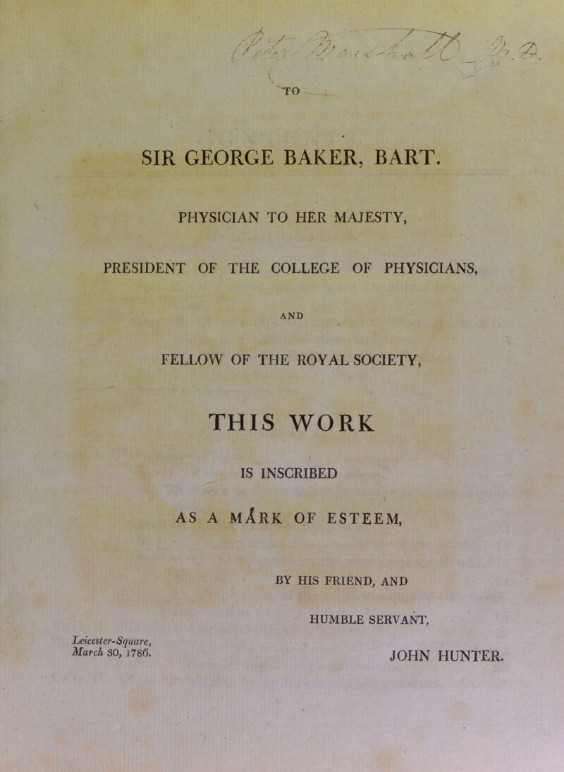 SIR GEORGE BAKER, BART. PHYSICIAN TO HER MAJESTY, PRESIDENT OF THE COLLEGE OF PHYSICIANS, AND » FELLOW OF THE ROYAL SOCIETY, THIS WORK / IS INSCRIBED AS A mArK of esteem, BY HIS FRIEND, AND f HUMBLE SERVANT, Leicester-Square, March SO, J786. / JOHN HUNTER.