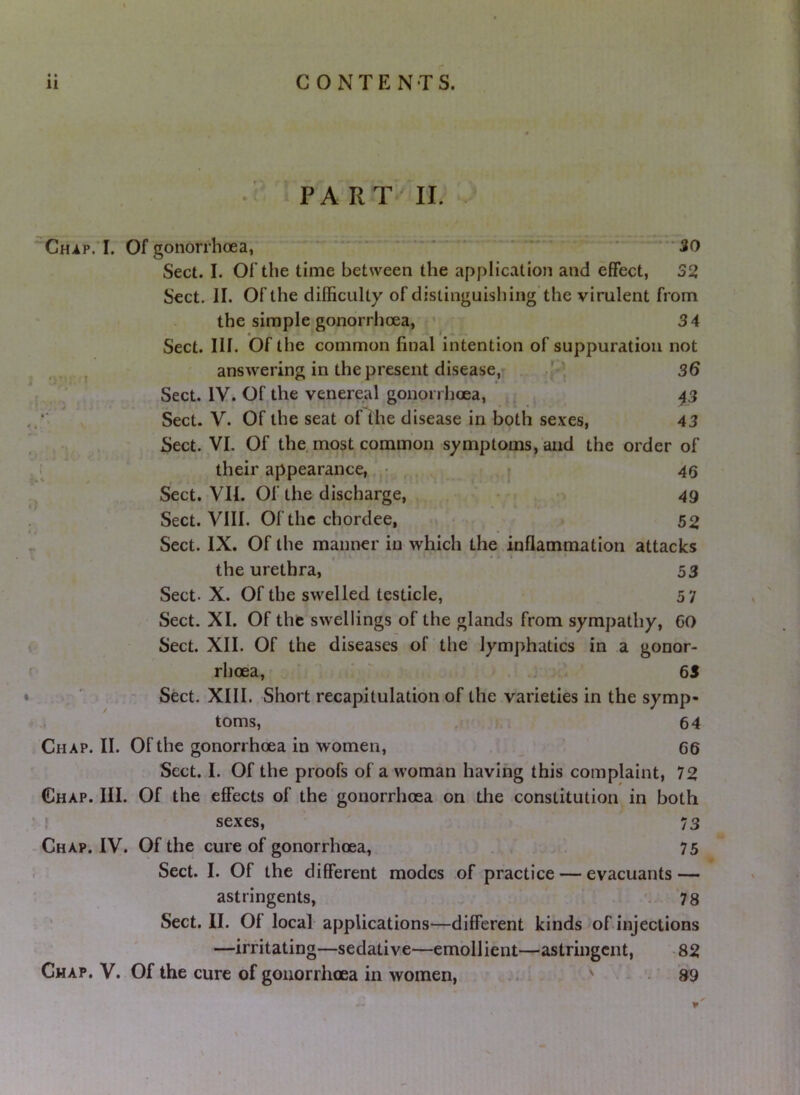 PA RT^ II. CHiP.T. Of gonorrhoea, - - — - . . • ■ Sect. I. Of the time between the application and effect, 32 Sect. II. Of the difficulty of distinguishing the virulent from the simple gonorrhoea, 34 Sect. III. Of the common final intention of suppuration not , answering in the present disease,- „ .p, 36 Sect. IV. Of the venereal gonorrhoea, ^ 43 Sect. V. Of the seat of the disease in both sexes, 43 Sect. VI. Of the most common symptoms, and the order of their appearance,. • , . I 46 Sect. VII. Of the discharge, 49 Sect. VIII. Of the chordee, 52 Sect. IX. Of the manner in which the.inflammation attacks • I • the urethra, 53 Sect. X. Of the swelled testicle, 5 7 Sect. XI. Of the swellings of the glands from sympathy, GO Sect. XII. Of the diseases of the lymphatics in a gonor- rhoea, - 65 - Sect. XIII. Short recapitulation of the varieties in the symp- toms, . 64 Chap. II. Of the gonorrhoea in women, 66 Sect. I. Of the proofs of a woman having this complaint, 72 Chap. III. Of the effects of the gonorrhoea on tlie constitution in both ! sexes, 73 Chap. IV. Of the cure of gonorrhoea, . . 75 Sect. I. Of the different modes of practice — evacuants — astringents, ' 78 Sect. II. Of local applications—different kinds of injections —irritating—sedative—embll ient—astringent, • 82 Chap. V. Of the cure of gonorrhoea in women, ^ • S9