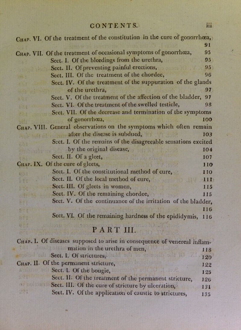 Chap. VI. Of the treatment of the constitution in the cure of gonorrhoea, 91 Chap. VII. Of the treatment of occasional symptoms of gonorrhoea, 95 Sect. I. Of the bleedings from the urethra, 95 Sect. II. Of preventing painful erections, 95 Sect. III. Of the treatment of the chordee, 96 Sect. IV. Of the treatment of the suppuration of the glands of the urethra, 97 Sect. V. Of the treatment of the affection of the bladder, 97 Sect. VI. Of the treatment of the swelled testicle, 98 Sect. VII. Of the decrease and termination of the symptoms of gonorrhoea, 100 Chap. VIII. General observations on the symptoms which often remain , after the disease is subdued, , 103 Sect. I. Of the remains of the disagreeable sensations excited by the original disease, 104 Sect. II. Of a gleet, , 107 Chap. IX. Of the cure of gleets, 110 Sect. I. Of the constitutional method of cure, 110 Sect. II. Of the local method of cure, 111» . Sect. III. Of gleets in women, 115 Sect. IV. Of the remaining chordee, 115 Sect. V. Of the continuance of the irritation of the bladder, • * , 116 Sect. VI. Of the remaining hardness of the epididymis, 116 PART III. Chap.-L Of diseases supposed to arise in consequence of venereal inflam- mation in the urethra of men, 118 r Sect. I. Of strictures,* - ' • Chap. II* Of the permanent stricture, Sect. 1. Of the bougie, - 1^5 Sect. II. Of the treatment of the permanent stricture, 1^6 ' Sect. III. Of the cure of stricture by ulceration, i3\ Sect, IV. Of the application of caustic to strictures, 135