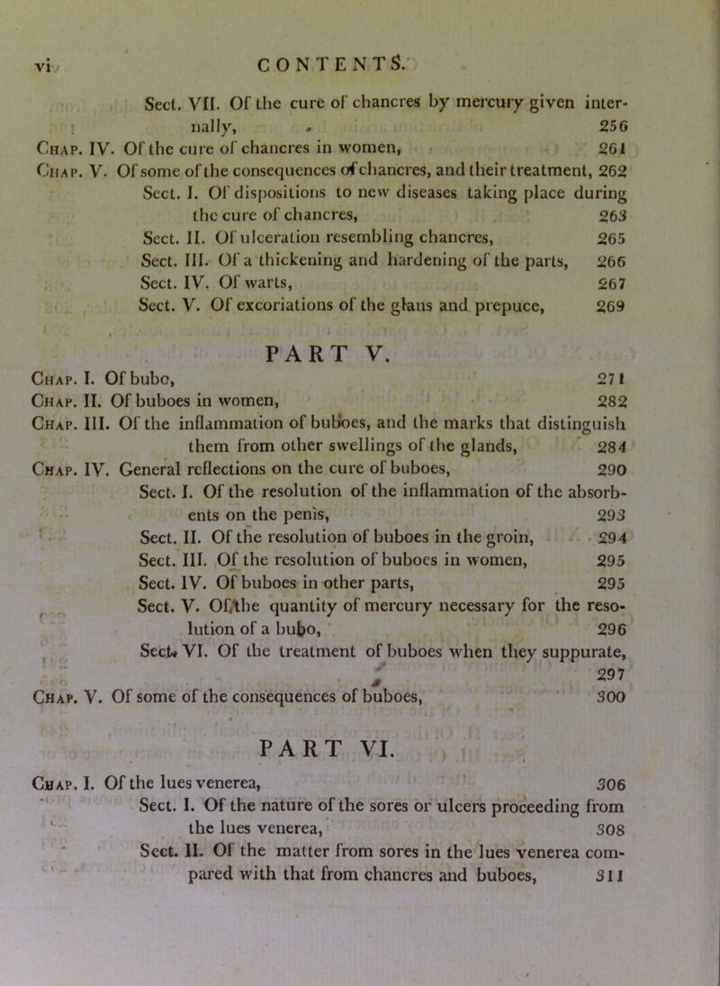 Sect. VII. Of the cure of chancres by mercury given inter- ! iially, - - 256 Chap. IV. Of the cure of chancres in women, * *' ^61 Chap. V. Of some of the consequences of chancres, and their treatment, 262' Sect. I. Of dispositions to new diseases taking place during the cure of chancres, ‘ . ^63 Sect. II. Of ulceration resembling chancres, 265 Sect. III. Of a thickening and hardening of the parts, 266 Sect. IV. Of warts, 267 Sect. V. Of excoriations of the glans and prepuce, 269 PART V. Chap. I. Of bubo, 271 Chap. II. Of buboes in women, •' • 282 Chap. III. Of the inflammation of buljoes, and the marks that distinguish them from other swellings of the glands,'  284 Chap. IV. General reflections on the cure of buboes, ' 290- Sect. I. Of the resolution of the inflammation of the absorb- ' < ents on the penis, , 293 C-,- Sect. II. Of the resolution of buboes in the groin, * •. 294 Sect. III. .Of the resolution of buboes in women, 295 Sect. IV. Of buboes in other parts, 295 ^ ^ Sect. V. OfAhe quantity of mercury necessary for the reso- lution of a bubo, 296 Sect* VI. Of the treatment of buboes when they suppurate, • 297’ I > o S Chap. V. Of some of the consequences of buboes. * 300 PART VI. I .V ) T Chap. I. Of the lues venerea, 506 ' Sect. I. Of the nature of the sores or ulcers proceeding from ‘the lues venerea, 308 Sect. II. Of the matter from sores in the*lues venerea com- ''  pared with that from chancres and buboes, 311 \'