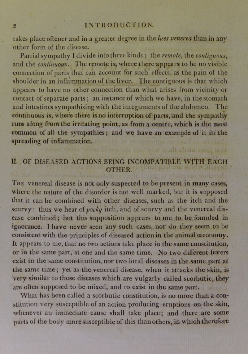 takes place ofteiier and in a greater degree in the lues venerea than in any other form of the disease. Partial sympathy I divide into three kinds ; the remote^ the conligiioiis^ and the conliniious. I'lie remote is, where there appears to be no visible connection of parts that can account for such elfects, as the pain of the shoulder in an inflammation ol' the liver. The contiguous is that which appears to have no other connection than what arises Irom vicinity or contact of separate parts ; an instance of which we have, in the stomach and intestines sympathising with the integuments of the abdomen. The continuous is, where there is no interruption of paits,»and the sympathy runs along from the irritating point, as from a centre, which is the most common of all the sympathies; and we have an example of it in the spreading of inflammation. I II. ,OF DISEASED ACTIONS BEING INCOMPATIBLE WITH. EACH OTHER. . The venereal disease is not only suspected to be present in many cases, where the nature of the disorder is not well marked, but it is supposed tliat it can be combined with other diseases, such as the itch and the scurvy : thus v/e hear of pocky itch, and of scurvy and the venereal dis- ease combined; but this suj)pbsition appears tome to be. founded in ignorance. I have never seen any such cases, nor do they seem to be consistent with the principles of diseased action in the animal ceconomy. It apj)ears to me, that no two actions take place in the same constitution, or in the same part, at one and the same time. No two different levers exist in the same constitution, nor two local diseases in the same.part at the same time; yet as the venereal disease, when it attacks the skin, is very similar to those diseases which are vulgarly called scorbutic, they ' are often supposed to be mixed, and to exist in the same part. , What has been called a scorbutic constitution, is no more than a con- stitution very susceptible of an action producing eruptions on the skin, whenever an immediate cause shall take place; and there are some parts of the body more susceptible of this than others, in which therefore