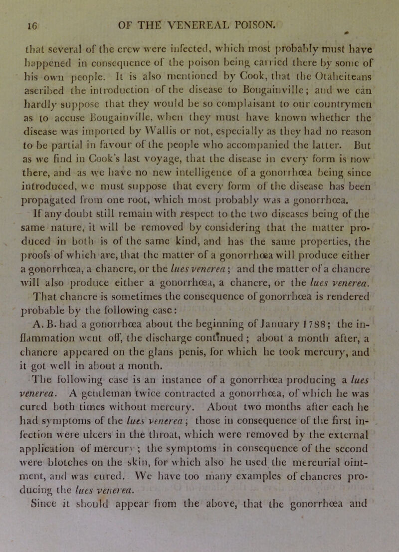 that several of the crew were infected, which most probably must bave Iiapjjened in consequence of the poison being can ied (here by some of his own people. It is also mentioned by Cook, that the Otaheiteans ascribed the introduction of (he disease to Bougainville; and we can liardly suppose that they would be so complaisant to our countrymen as to accuse Bougainville, when they must have known whether the disease was imported by Wallis or not, especially as they had no reason to be partial in favour of the pcoj)le who accompanied the latter. But as we find in Cook’s last voyage, that the disease in every form is now there, and as \yc have no new intelligence of a gonorrhoea ()eing since introduced, we must supj)ose that every form of the disease has been propagated from one root, which most probably was a gonorrhoea. If any doubt still remain with respect to the two diseases being of the same nature, it will be removed by considering that the matter pro- duced in both is of the same kind, and has the same properties, the proofs of which are, that the matter of a gonorrhoea will produce either a gonorrhoea, a chancre, or the lues venerea; and the matter of a chancre will also produce either a gonorrhoea, a chancre, or the lues venerea. That chancre is sometimes the consequence of gonorrhoea is rendered probable by the following case: A. B. had a gononhoea about the beginning of January 17S8; the in- flammation went off, the discharge contuiued ; about a month after, a chancre appeared on the glans penis, for which he took mercury, and it got well in about a month. The following case is an instance of a gonorrhoea producing a lues venerea. A gentleman twice contracted a gonoi rhoca, of which he was cured both times w ithout mercury. About tw'o months after each he had sA'mptoms of the lues venerea; those in consequence of the first in- fection were ulcers in the throat, which w'ere removed by the external application of mercury ; the symptoms in consequence of the second Avere blotches on the skin, for which also he used the mercurial oint- ment, and was cured. We have too many examples of chancres pro- ducing the lues venerea. Since it should appear from the above, that the gonorrhoea and