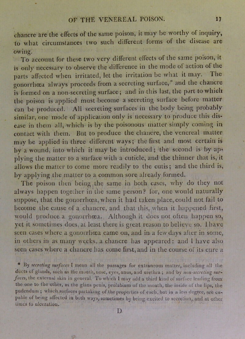 chancre are'the eiBfects of the same poison, it may be worthy of inquiry, to what circumstances two such different forms of the disease are owing. To account for these two very different effects of the same poison, it is only necessary to observe tlie difference in the mode of action of the parts affected when irritated, let the irritation be what it may. The gonorrhoea always proceeds from a secreting surface,’^ and the chancre is formed on a non-secreting surface; and in this last, the part to which the poison is applied must become a secreting surface before matter can be produced. All secreting surfaces in the body being probably similar, one inode of application only is necessary to produce this dis- ease in them all, which is by the poisonous matter simply coming in contact with them. But to produce the chancre, the venereal matter may be applied in three different ways; the first and most certain is by a wound, into which it may be introduced ; the second is by ap- plying the matter to a surface with a cuticle, and the thinner that is, it allows the matter to come more readily to the cutis; and the third is, by applying the matter to a common sore already formed. The poison then being the same in both cases, why do they not always happen together in the same jierson? for, one wmuld naturally suppose, that the gonorrhoea, when it had taken jdace, could not fail to become the cause of a chancre, and that this, when it happened first, would j)roduce.a gonorrhoea. Although it does not often happen so, yet it sometimes does, at least there is gieat reason to believe so. 1 have seen cases where a gonorrhoea came on, and in a few days alter in some, in others in as many weeks, a chancre has appeared: and 1 have also seen cases where a chancre has come first, and in the course of its cure a * By secreting surfaces I mean all the passages for extraneous matter, including all the ducts ol glands, such as the mouth, nose, eyes, anus, and urethra ; and by non-secreting sur- faces, the external skin in general. To which I may add a third kind of surface leading from the one to the other, as the glans penis, [)rolablum of the inoulh, the inside of the lips, the pudendum ; which surtaces partaking of the properties of each, but in a less degree, are ca- pable ot being affected in both ways, sometimes by being excited to secretion, and at other limes to ulceration. D