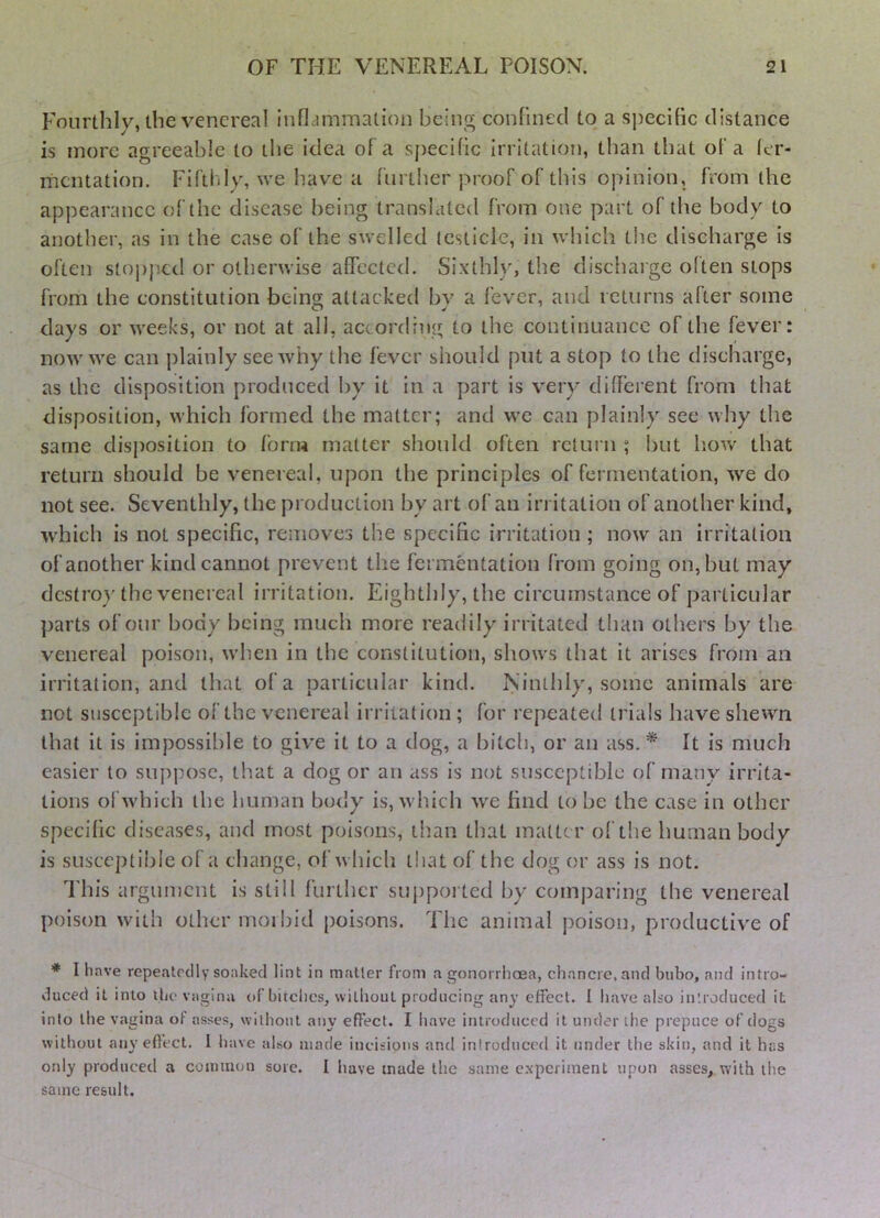 Fourthly, die venereal inflammation being confined to a specific distance is more agreeable to the idea of a sj)ecific Irritation, than that of a ler- rnentation. Fiftldy, we have a further proof of this opinion, from the appearance of the disease being translated from one part of the body to another, as in the case of the swelled icsticle, in which the discharge is often stopped or otherwise affected. Sixthly, the discharge often stops from the constitution being attacked by a fever, and returns after some days or weeks, or not at all, according to the continuance of the fever: now we can plainly see why the fever should put a stop to the discharge, as the disposition produced by it in a j)art is very clifFerent from that disposition, which formed the matter; and we can plainly see why the same disposition to form matter should often return ; but how that return should be venereal, upon the principles of fermentation, we do not see. Seventhly, the production by art of an irritation of another kind, which is not specific, removes the specific irritation ; now an irritation of another kind cannot prevent the fermentation from going on, but may dcstro}'the venereal irritation. Eighthly, the circumstance of particular parts of our body being much more readily irritated than others by the venereal poison, w'hen in the constitution, shows that it arises from an irritation, and that of a particular kind. Ninthly, some animals are not susceptible of the venereal irritation; for repeated trials have shewn that It is impossible to give it to a dog, a bitch, or an ass. * It is much easier to suppose, that a dog or an ass is not susceptible of many irrita- tions ol which the human body is, which we find to be the ease in other specific diseases, and most poisons, tb.an that matte r of the human body is susceptible of a change, of which that of the dog or ass is not. I’his argument is still further suj)ported by comparing the venereal poison with other moi bid poisons. The animal poison, productive of * I have repeatedly soaked lint in mailer from a gonorrhoea, chancre, and bubo, and intro- duced it into tbe vagina of bitches, wilhoul producing any effect. 1 have also introduced it into ihe vagina of asses, wllhoul any effect. I have introduced it under the prepuce of dogs without any effect. 1 have also made incisions and inirodticed it under the skin, and it has only produced a common sore. I have made the same experiment upon asses,, with the same result.