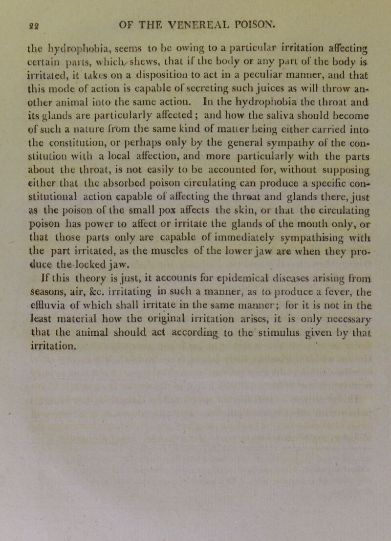 the hydrophobia, seems to be owing to a particular irritation affecting certain parts, whiclv shews, that if the bo<ly or any part of the body is irritated, it takes on a disposition to act in a peculiar manner, and that this mode of action is capable of secreting such juices as will throw an- other animal into the same action. In the hydrophobia the throat and its glands are particularly affected ; and how the saliva should become of such a nature from the same kind of matter being either carried into the constitution, or perhaps only by the general sympathy of the con- stitution with a local affection, and more particularly with the parts about the throat, is not easily to be accounted for, without supposing cither that the absorbed poison circulating can produce a specific con- stitutional action capable of affecting the throat and glands there, just as the poison of the small pox affects the skin, or that the circulating poison has power to affect or irritate the glands of the mouth only, or that those parts only are capable of immediately sympathising with the part irritated, as the muscles of the lower jaw are when they pro- duce the-locked jaw. If this theory is just, it accounts for epidemical diseases arising from seasons, air, &:c. irritating in such a manner, as to i)ioduce a fever, the effluvia of which shall irritate in the same manner; for it is not in the least material how the original irritation arises, it is only necessary that the animal should act according to the stimulus given by that irritation. N