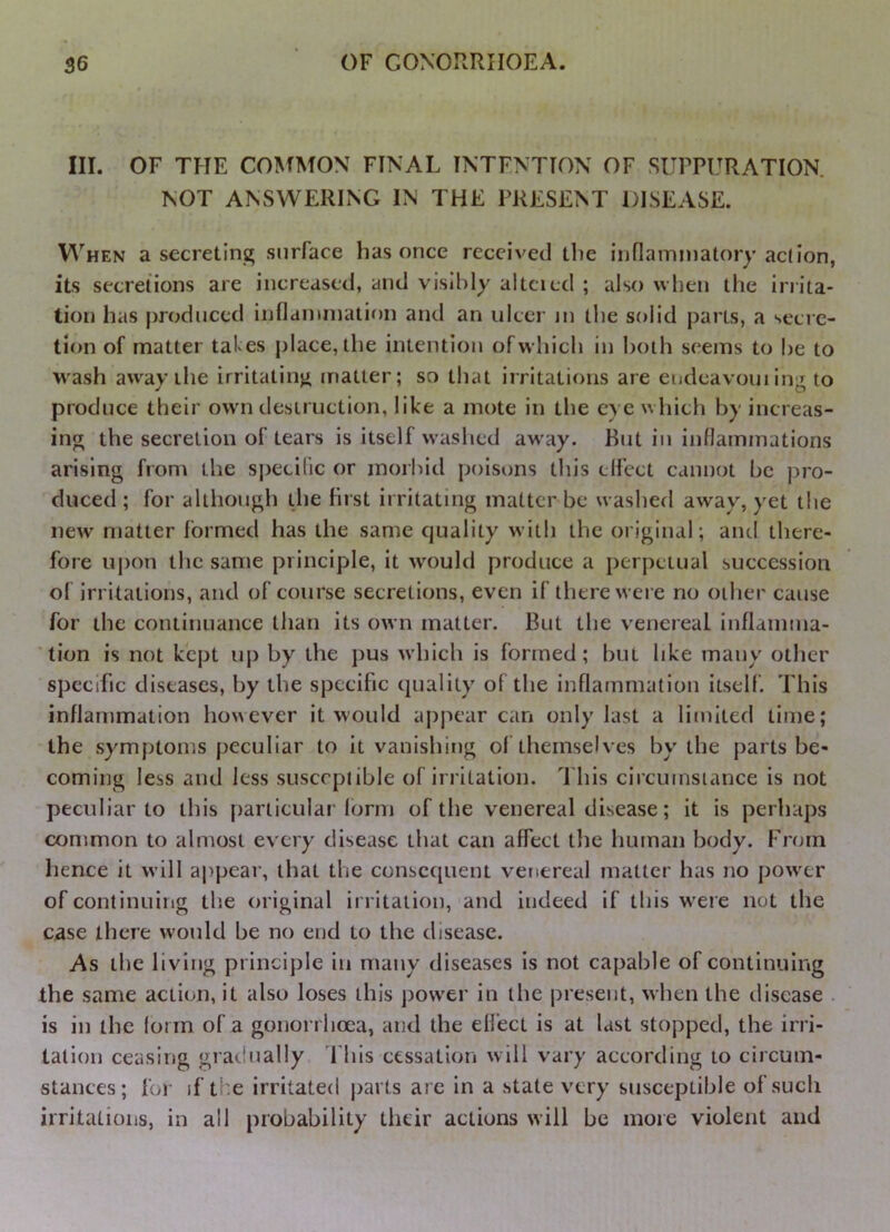 III. OF THE CO^^MON FINAL INTENTION OF SUPPURATION. NOT ANSWERING IN THE PRESENT DISEASE. When a secreting surface has once received the inflaininatory aclion, its secretions are increased, and visibly alttied ; also when the inita- tion has produced inflaimnation and an ulcer ju the solid parts, a secre- tion of matter tafes place, the intention of which in both seems to be to wash aw'ay the irritating matter; so that irritations are eudeavoui ing to produce their own destruction, like a mote in the eye which by increas- ing the secretion of tears is itself washed away. But in inflammations arising from the si)eci(ic or morbid poisons this elfect cannot be pi’o- duced ; for although tjie fust ii ritating matter be wasberl away, yet the new matter formed has the same quality with the original; and there- fore U|)on the same principle, it would produce a perpetual succession of irritations, and of course secretions, even if there were no other cause for the continuance than its own matter'. But the venereal inflamma- tion is not kept up by the pus which is formed; but like many other specific diseases, by the specific quality of the inflammation itself. This inflammation however it would appear can only last a limited time; the symptoms peculiar to it vanishing of themselves by the parts be- coming less and less susceptible of irritation. This circumstance is not peculiar to this particular form of the venereal disease; it is perhaps common to almost every disease that can affect the human body. From hence it will appear’, that the consequent venereal matter has no power of continuirig the original irritation, and indeed if this w’ere not the case there would be no end to the disease. As the living principle in many diseases is not capable of continuing the same action, it also loses this power in the pi'eseiit, when the disease . is in the form of a gonorrhoea, and the elfect is at last stopped, the irri- tation ceasing gradually fhis cessation will vai’y according to circum- stances; for- if the irritated parts arc in a state very susceptible of such irritations, in all probability their actions will be more violent and