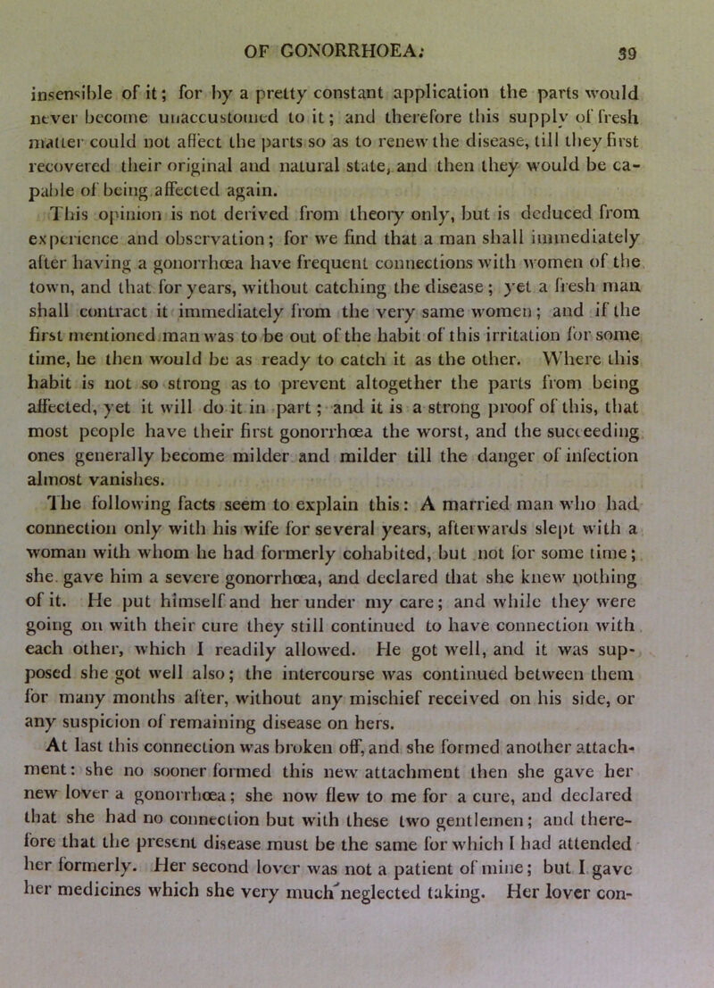 insen‘;ible of it; for by a pretty constant application the parts would never bccotne unaccustoiiied to it; and therefore this supply of fresh matter could not afiect the parts so as to renew the disease, till they first recovered their original and natural state,, and then they would be ca- pable of being,affected again. Tliis opinion is not derived from theory only, but is deduced from experience and observation; for we find that a man shall immediately after having a gonorrhoea have frequent connections with women of the. town, and that for years, without catching the disease ; yet a fresh man shall contract it immediately from the very same women; and if the first mentioned man was to be out of the habit of this irritation for some time, he then would be as ready to catch it as the other. Where this habit is not so strong as to prevent altogether the parts from being affected, yet it will do it in part; and it is a strong proof of this, that most people have their first gonorrhoea the worst, and the succeeding, ones generally become milder and milder till the danger of infection almost vanishes. 1 he following facts seem to explain this: A married man who had connection only with his wife for several years, afterwards slept with a, woman with whom he had formerly cohabited, but not for some time; she. gave him a severe gonorrhoea, and declared that she knew nothing of it. He put himself and her under my care; and while they were going on with their cure they still continued to have connection with, each other, which I readily allowed. He got well, and it was sup- posed she got well also; the intercourse was continued between them for many months alter, without any mischief received on his side, or any suspicion of remaining disease on hers. At last this connection was broken off, and she formed another attach- ment : she no sooner formed this new attachment then she gave her new lover a gonorrhoea; she now flew to me for a cure, and declared that she had no connection but wdth these two gentlemen; and there- fore that the present disease must be the same for which I had attended her formerly. Her second lovxr was not a patient of mine; but I. gave her medicines which she very much'^neglected taking. Her lover con-