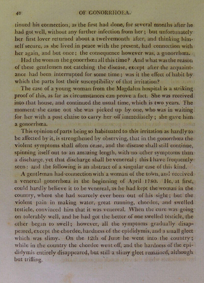 tinned his connection, as the first had done, for several months after he had ffoi well, without any further infection from her ; but unfortunately her first lover returned about a twelvemonth after, and thinking him- self secure, as she lived in peace with the present, had connection with her again, and but once; the consecjuence however was, a gonorrhoea. Had the woman the gonorrhoea all this time? And what was the reason of these gentlemen not catching the disease, except after the acquaint- ance had been interrupted for some time ; was it the effect of habit by which the parts lost their susceptibility of that irritation? 'I'he case of a young woman from the Magdalen hospital is a striking proof of this, as far as circumstances can prove a fact. She was received into that house, and continued the usual time, which is tw'o years. The moment she came out she was picked up by one, who was in waiting for her with a post chaise to carry her off immediately; she gave him a gonorrhoea. This opinion of parts being so habituated to this irritation as hardly to be affected by it, is strengthened by observing, that in the gonori hoea the violent symptoms shall often cease, and the disease shall still continue, spinning itself out to an amazing length, with no other symptoms than a discharge, yet that discharge shall be venereal; this I have frequenLly seen: and the following is an abstract of a singular case of this kind. A gentleman had'connection with a woman of the toWn, and received a venereal gonorrhoea in the beginning of April 17SO. He, at first, could hardly believe it to be venereal, as he had kept the woman in the country, where she had scarcely ever been out of his sight; but the violent pain in making water, great running, chordee, and swelled testicle, convinced him that it was venereal. When the cure w'as going on tolerably well, and he had got the better of one swelled testicle, the other began to swell; however, all the symptoms gradually disap- peared, except the chordee, hardness of the epididymis, and a small gleet which was slimy. On the 12th of June he went into the country; while in the country the chordee went off, and the hardness of the epi- didymis entirely disappeared, but still a slimy gleet remained, although buttrifling.