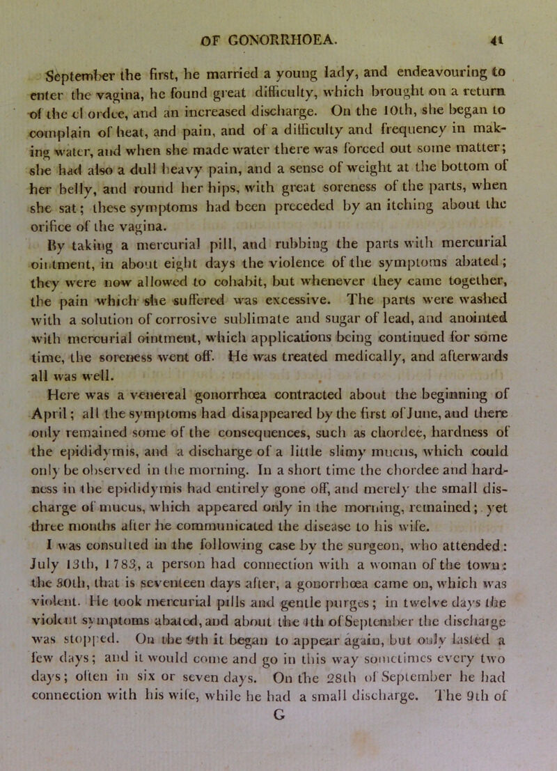 September the first, he married a young lady, and endeavouring to enter the vagina, he found great difficulty, which brought on a return of the d ordee, and an increased discharge. On the 10th, she began to complain of heat, and pain, and of a difficulty and frequency in mak- ing M'ater, and when she made water there was forced out some matter; she had also a dull lieavy pain, and a sense of weight at the bottom of her belly, and round her hips, with great soreness of the parts, when she sat; these sym[>toms had been preceded by an itching about the orifice of the vagina. By taking a mercurial pill, and rubbing the parts with mercurial ointment, in about eight days the violence of the symptoms abated; they were now allowed to cohabit, but whenever they came together, the pain which* she suffered was excessive. The parts were washed with a solutioti of corrosive sublimate and sugar of lead, and anointed with mercurial ointment, which applications being continued for some time, the sorerjess went off. He was treated medically, and afterwards all was well. Here was a venereal gonorrhoea contracted about the beginning of April; all the symptoms had disappeared by the first of June, and there only remained some of the consequences, such as chordee, hardness of the ej)ididymis, and a discharge of a little slimy mucus, which could only be observed in the morning. In a short time the chordee and hard- ness in the epididymis had entirely gone off, and merely the small dis- charge of mucus, which appeared only in the morning, remained; yet three months alter lie communicated the disease to his wife. I was consulted in the following case by the surgeon, who attended: July I3tb, 1 783,, a person had connection with a woman of the town : the 3()tb, that is seventeen days after, a gonorrhoea came on, which was violent. He look nvercurial pills and gentle purges; in twelve days the viokut symptoms abated, and about the lth ofSejitomber the discharge was stopped. On the-9th it began to appear again, but oidy lasted a few days; and it would come and go in this way sometimes every two days; ol'len in six or seven days. On the 28tb of September he liad connection with his wife, while he had a small discharge. The 9th of G