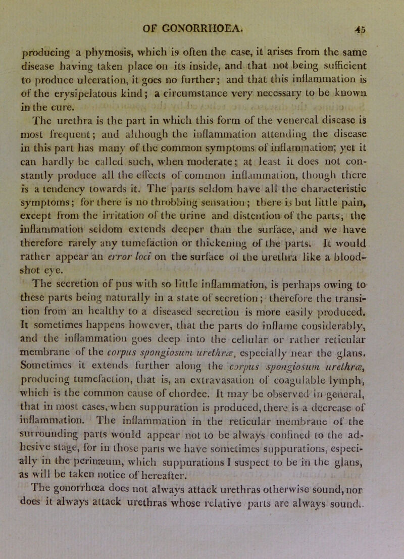 producing a phymosis, which is> often the case, it arises from the same disease having taken place on its inside, and that not being sufficient to produce ulceration, it goes no further; and that this inllaniination is of the erysipelatous kind; a circumstance very necessary to be known in the cure. The urethra is the part in which this form of the venereal disease is most frequent; and although the inflammation attending the disease in this part has many of the .common symptoms of inflammation; yet it can hardly be called such, when moderate; at least it does not con- stantly produce all the effects of common inflammation, though there is a tendency towards it. The parts seldom have all the characteristic symptoms; for there is no throbbing sensation ; there is but little pain, except from the irritation of the urine and distention of the parts; the inflammation seldom extends deeper than the surface, and we have therefore rarely any tumefaction or thickening of the parts* It would rather appear an error loci on the surface ol the urethra like a blood- shot e} e. The secretion of pus with so little inflammation, is perhaps owing to these parts being naturally in a state of secretion; therefore the transi- tion from an licalthy to a diseased secretion is more easily produced. It sometimes happens however, that the parts do inflame considerably, and the inflammation goes deep into the cellular or rather reticular membrane of the corpus spongiosum urethree, especially near the glans. Sometimes it extends further along the corpus spongiosum urelhrcct producing tumefaction, that is, an extravasation of coagulable lymph, which is the common cause of chordee. It may be observed in general, that in most cases, when suppuration is produced, there is a decrease of inflammation. The inflammation in the reticular membrane of the surrounding parts would appear not to be always confined to the ad- hesive stage, for in those parts \ve have sometimes suppurations, especi- ally in the pcrinteiim, which suppurations I suspect to be in the glans, as will be taken notice of hereafter. The gonorrhoea does not always attack urethras otherwise sound, nor does it always attack urethras whose relative parts are always sound..