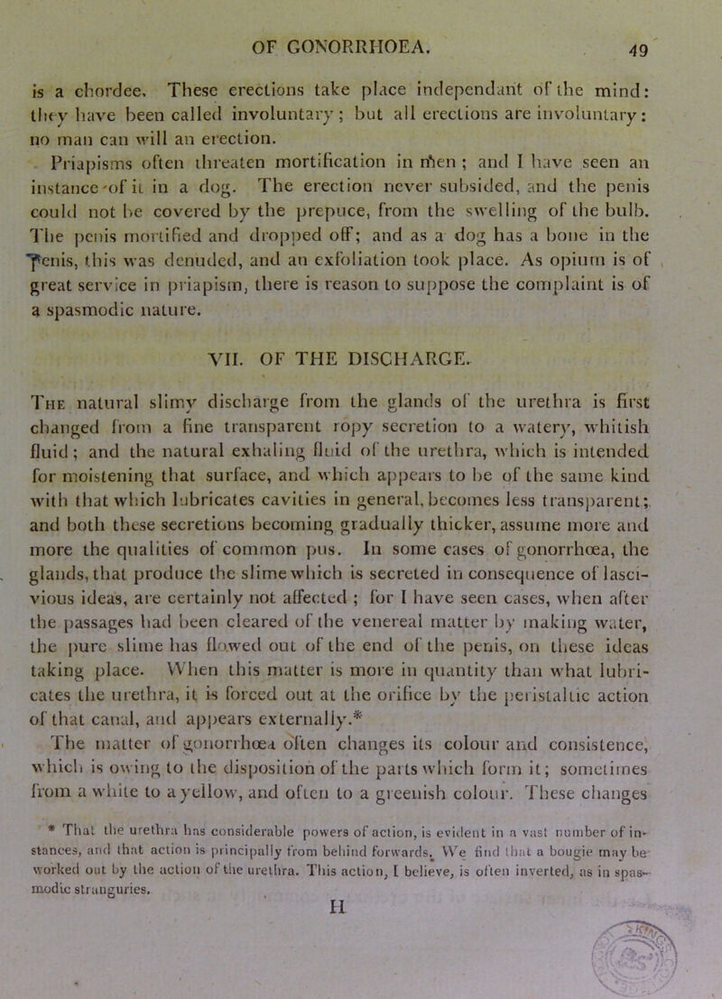 is a chordee. These erections take place indepcndant oFthe mind: tlifv have been called involuntary; but all erections are involuntary: no man can muU an erection. . Priapisms often threaten mortification in n*ien ; and I have seen an instance'of it in a dog. The erection never subsided, and the penis could not be covered by the prepuce, from the swelling of the bulb. I'he penis mortified and dropped off; and as a dog has a bone in the fciiis, this was denuded, and an exfoliation took place. As opium is of , great service in priapism, there is reason to suppose the complaint is of a spasmodic nature. VII. OF THE DISCHARGE. The natural slimy discharge from the glands of the urethra is first changed from a fine transparent ropy secretion to a watery, whitish fluid; and the natural exhaling fluid of the urethra, which is intended for moistening that surface, and which a[)pears to be of the same kind with that which lubricates cavities in general, becomes Icvss transparent;, and both these secretions becoming gradually thicker, assume more and more the qualities of common pus. In some cases of gonorrhoea, the glands, that produce the slime which i-s secreted in consequence oflasci- vious idea's, are certainly not affected ; for I have seen cases, when after the passages had been cleared of the venereal matter by making water, the j)ure slime has flowed out of the end of the penis, on these ideas taking place. When this matter is more in quantity than what lubri- cates the urethra, it is forced out at the orifice by the peristaltic action of that canal, aiul apjjears externally.^' The matter of gonorrhoea oTten changes its colour and consistence^ whicli is owing to the disposition of the parts which form it; sometimes from a white to a yellow, and often to a gi cenish colour. These changes * That the urethra lias considerable powers of action, is evident in a vast number of in- stances, and that action is principally from behind forwards.^ VV^e find that a bougie maybe* worked out by the action of the urethra. Tliis action, [ believe, is of ten inverted, as in spas~- inodlc stranguries. II