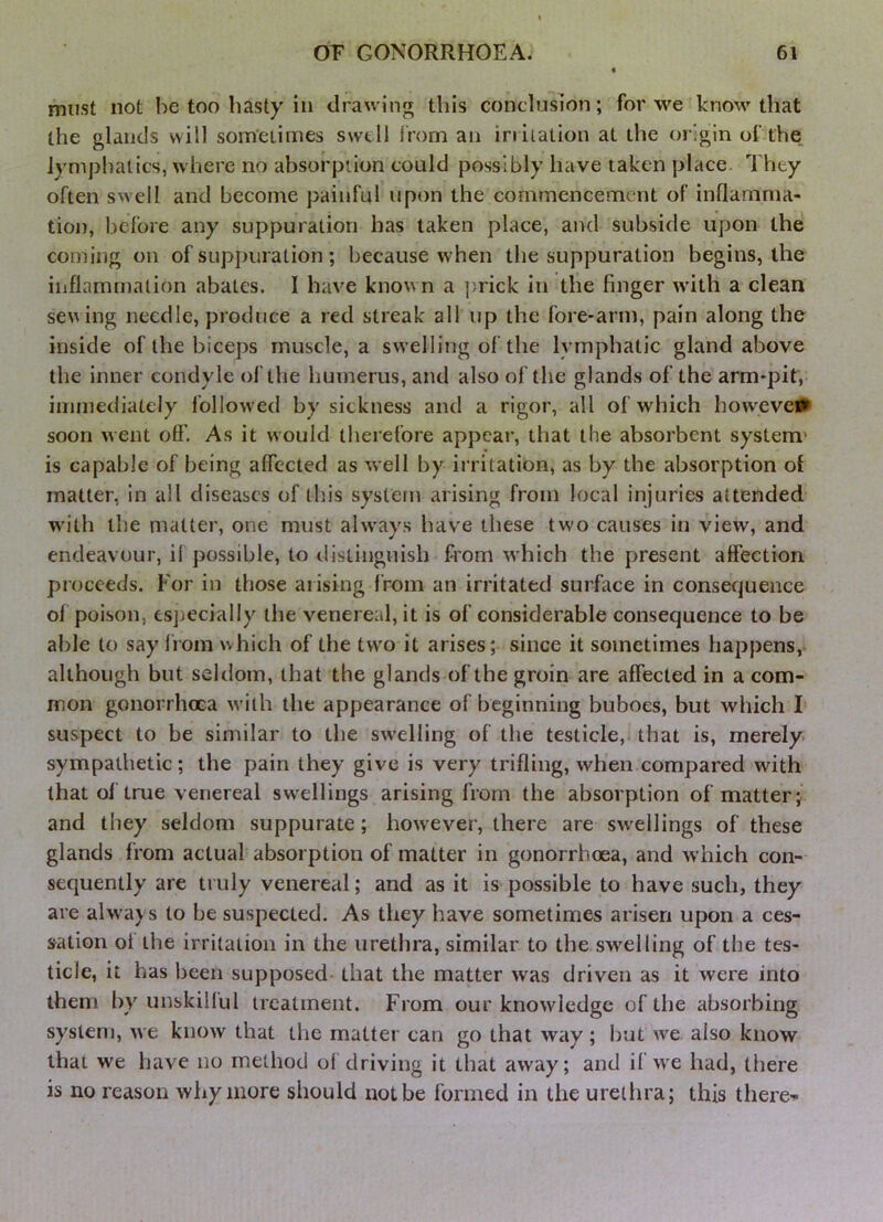 must not he too hasty in drawinjy this conclusion; for we know that the glands will sometimes swell from an irritation at the origin of fhe_ lymphatics, where no absorption could possibly have taken place. They often swell and become painful upon the commencement of inflamnia- tion, before any suppuration has taken place, and subside upon the coming on of suppuration ; because when the suppuration begins, the inflammation abates. I have known a jtrick in the finger w’ith a clean seving needle, produce a red streak all up the fore-arm, pain along the inside of the biceps muscle, a swelling of the lymphatic gland above the inner condyle of the liumerus, and also of the glands of the arm-pit, iiiiinediately followed by sickness and a rigor, all of which howeveiS^ soon went off. As it would therefore appear, that the absorbent system' is capable of being affected as well by irritation, as by the absorption of matter, in all diseases of this system arising from local injuries attended with the matter, one must ahvays have these two causes in view, and endeavour, il possible, to distinguish from which the present alfection proceeds. For in those arising from an irritated surface in consequence of poison, esjiecially the venereal, it is of considerable consequence to be able to say from which of the two it arises; since it sometimes happens, although but seltlom, that the glands of the groin are affected in a com- mon gonorrhoea with the appearance of beginning buboes, but which I suspect to be similar to the swelling of the testicle, that is, merely, sympathetic; the pain they give is very trifling, when compared with that of true venereal swellings arising from the absorption of matter; and they seldom suppurate; however, there are sw'cllings of these glands from actual absorption of matter in gonorrhoea, and which con- sequently are truly venereal; and as it is possible to have such, they are always to be suspected. As they have sometimes arisen upon a ces- sation ol the irritation in the urethra, similar to the swelling of the tes- ticle, it has been supposed- that the matter was driven as it were into them by unskillul treatment. From our knowledge of the absorbing system, we know that the matter can go that way; hut we also know that we have no method ol driving it that away; and il wx had, there is no reason why more should not be formed in the urethra; this there^