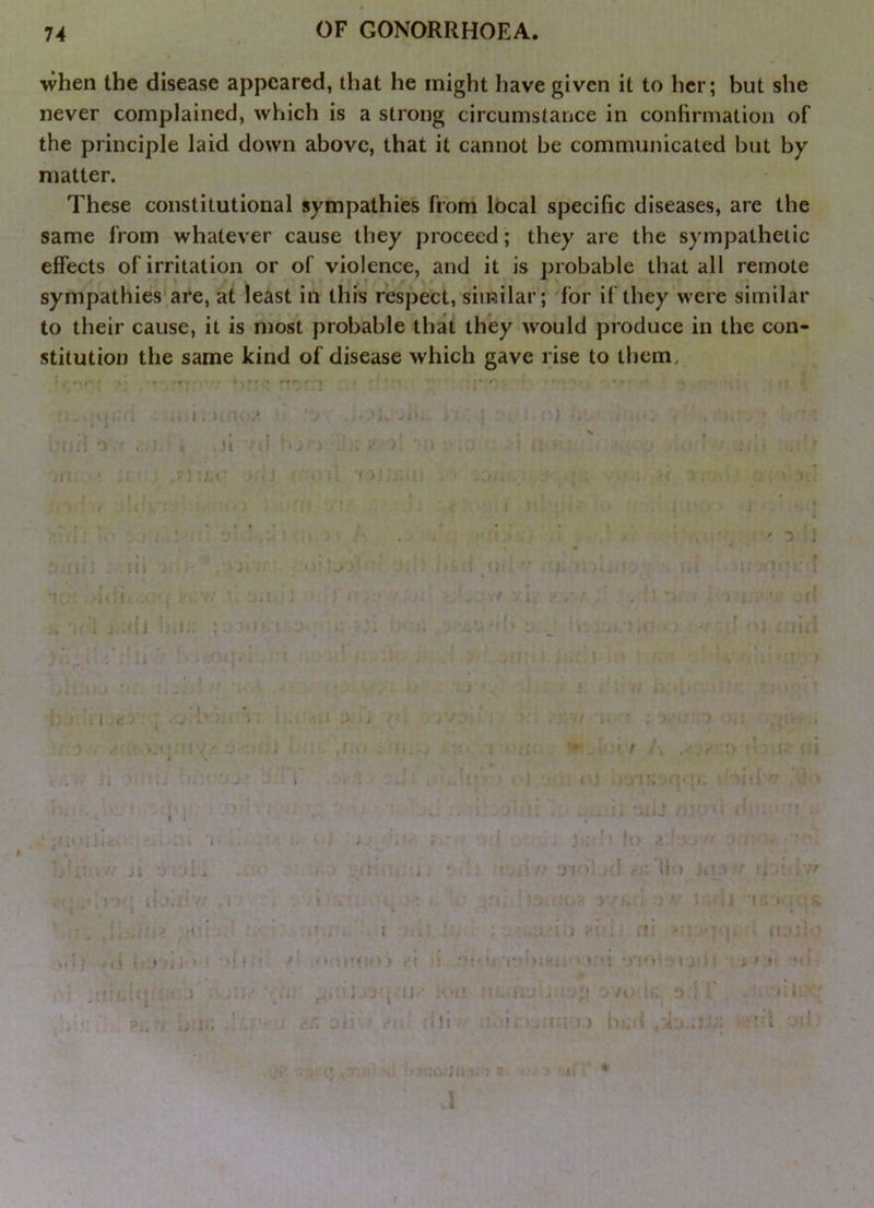 when the disease appeared, that he might have given it to her; but she never complained, which is a strong circumstance in confirmation of the principle laid down above, that it cannot be communicated but by matter. These constitutional sympathies from local specific diseases, are the same from whatever cause they proceed; they are the sympathetic effects of irritation or of violence, and it is probable that all remote sympathies are, at least in this respect, similar; for if they were similar to their cause, it is most probable that they would produce in the con- stitution the same kind of disease which gave rise to them. \