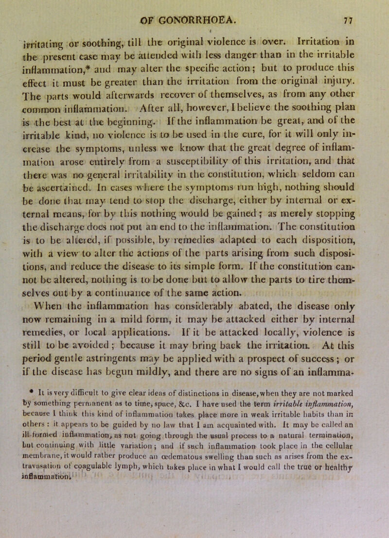 < irritating or soothing, till the original violence is over. Irritation in the present case may be attenclecl with less danger than in the irritable inflammation,* and may alter the specific action; but to produce this effect it must be greater than the irritation from the original injury. The parts would aftenvards recover of themselves, as from any other common inflammation. After all, however, I believe the soothing plan is .the best at the beginning. If the inflammation be great, and of the irritable kind, no violence is to be used in the cure, for it will only in* crease the symptoms, unless we know that the great degree of inflam- mation arose entirely from a susceptibility of this irritation, and that there was no gerieral irritability in the constitution, which seldom can be ascertained. In cases w here the symptonrs run high, nothing should be done that may tend to stop th.e discharge, either by internal or ex- ternal means, for by this nothing would be gained ; as merely stopping the discharge does not put an end to the inflammation. The constitution is to be altered, if possible, by remedies adapted to each disposition, with a view to alter the actions of the parts arising from such disposi- tions, and reduce the disease to its simple form. If the constitution can- not be altered, notliing is to be done but to allow the parts to tire them- selves out by a continuance of the same action. When the inflammation has considerably abated, the disease only now remaining in a mild form, it may he attacked either by internal remedies, or local applications. If it be attacked locally, violence is still to be avoided ; because it may bring back the irritatioiL At this period gentle astringents may be applied with a prospect of success; or if the disease has begun mildly, and there are no signs of an inflamma- • It is very difficult to give clear ideas of distinctions in disease, when they are not marked by something permanent as to time, space, &c. I have used the term irritable inflammation, because 1 think this kind of inflammation takes place more in weak irritable habits than in others : it appears to be guided by no law that 1 am acquainted with. It may be called an iiUfnrmed infiammntion, us not going through the usual process to a natural termination, but continuing with little variation ; and if such infiammation took place in the cellular membrane, it would rather produce an oedematous swelling than such as arises from the ex- travasation of coagulable lymph, which takes place in what I would call the true or healthy inflammation;’ .