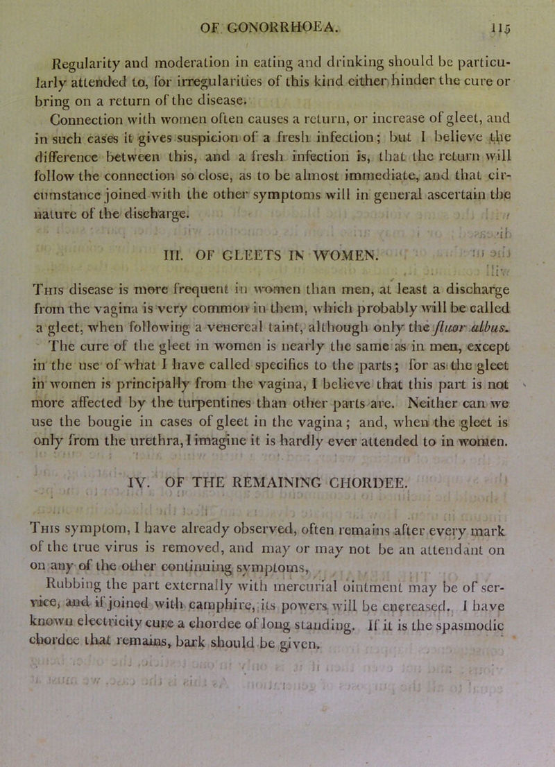 Regularity and moderation in eating and drinking should be particu- larly attended to, for irregularities of this kind either hinder the cure or bring on a return of the disease. Connection with women often causes a return, or increase of gleet, and in such cases it gives suspicion of a fresh, infection; but 1 believe the difference between this, and a fresh infection is, that the return will follow the connection so close, as to be almost immediate, and that cir- cumstance joined-with the othei’ symptoms will in general ascertain the nature of the discharge. . :t III. OF GLEETS IN WOMEN. :n 3iij This disease is more frequent in w'omen than men, at least a discharge from the vagina is very common in them, which probably will be called a gleet, when following a venereal taint, although only the flicor aibus. The cure of the gleet in women is nearly the same as in men, except in the use of what 1 have called specifics to the parts; for asitlie gleet in'women is principal ly from the vagina, I believe* that this part is not ^ more affected by the turpentines than other parts are. Neither can we use the bougie in cases of gleet in the vagina ; and, when the .gleet is only from the urethra, I imagine it is hardly ever attended to in women. • ,• I I I IV. OF THE REMAINING CHORDEE. - : - . ; If , ; ... I ■ ■ i ' T HIS symptom, I have already observed, often remains after every mark of the true virus is removed, and may or may not be an attendant on on any of the otlier continuing symptoms, Rubbing the part externally with mercurial ointment may be of ser- vice, and il joined with ,camphire,pts powers, will be encreased. I have known electricity cure a chordee of long standing. If it is the spasmodic chordee that remains, bark should.be given.