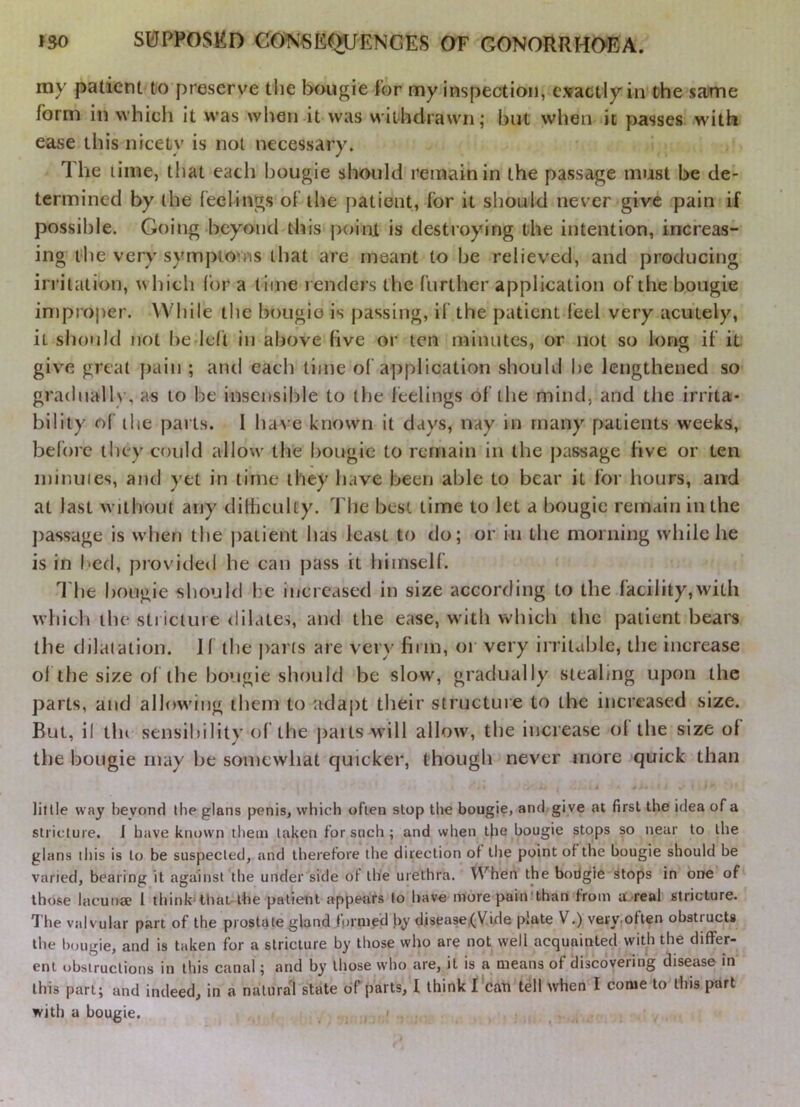 my patient to preserve the bougie for my inspection, exactly in the same form in which it was when it was withdrawn; but when it passes with ease this nicety is not necessary. The lime, that each bougie should remain in the passage must be de- termined by the feelings of the patient, for it should never give pain if possible. Going beyond this j)oini is destroying the intention, increas- ing the very symptoms that are meant to be relieved, and producing irritation, which for a lime renders the further application of the bougie injproper. While the bougie is passing, if the patient feel very acutely, it should not he-left in above five or ten minutes, or not so long if it give great pain ; and each time of application should he lengthened so gradually, as to be insensible to the feelings of the mind, and the irrita- bility of ilie parts. I have known it days, nay in many patients weeks, before they could allow the bougie to remain in the passage five or ten minuies, and yet in time they have been able to bear it for hours, and at last without any dilficulty. The best time to let a bougie remain in the j)assage is when the patient lias least to do; or in the morning while he is in bed, provided he can pass it himself. I'lie bougie should he increased in size according to the facility,with whicli the sti icture dilates, and the ease, with which the patient bears the dilatation. If the j)ar(s are very firm, or very irrilublc, the increase ol the size of the bougie should be slow, gradually stealing upon the parts, and allowing them to adaj)t tlieir structure to the increased size. But, if tin sensibility of the ])ails will allow, the increase ol the size of the bougie may be somewhat quicker, though never more quick than little way beyond ihe glans jjenis, which ofien stop the bougie, and give at first the idea of a stricture. J have known them taken for such ; and when t|ie bougie stops so near to the glans this is to be suspected, and therefore the direction of the point of the bougie should be varied, bearing it against tlie under side of the urethra. When the bodgie stops in one of those lacunae I think'that the patient appetirs fo have more pain'than from a.real stricture. The valvular part of the prostate gland formed by disease,(Vide plate V.) vevyoften obstructs the bougie, and is taken for a stricture by those who are not well acquainted with the differ- ent obstructions in this canal; and by llmse who are, it is a means of discovering disease in this part; and indeed, in a natural state of parts, I think f'cati tell when I come to this part with a bougie. . , '