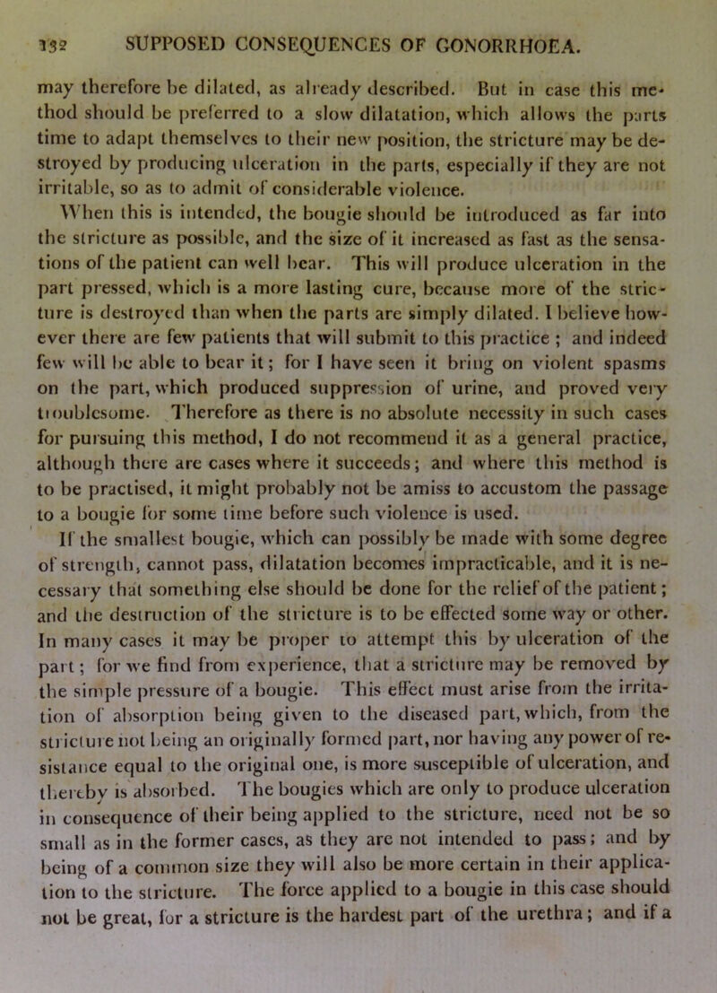 may therefore be dilated, as already described. But in case this me- thod should be preferred to a slow dilatation, which allows the parts time to adapt themselves to their new position, the stricture maybe de- stroyed by producing ulceration in the parts, especially if they are not irritable, so as to admit of considerable violence. When this is intended, the bougie should be introduced as far into the stricture as possible, and the size of it increased as fast as the sensa- tions of the patient can well bear. This will produce ulceration in the part pressed, which is a more lasting cure, because more of the stric- ture is destroyed than when the parts are simply dilated. 1 believe how- ever there are few patients that will submit to this practice ; and indeed few will be able to bear it; for 1 have seen it bring on violent spasms on the part, which produced suppression of urine, and proved very tmiiblcsome. ^I'herefore as there is no absolute necessity in such cases for pursuing this method, I do not recommend it as a general practice, although there are cases where it succeeds; and where this method is to be practised, it might probably not be amiss to accustom the passage to a bougie for some lime before such violence is used. If the smallest bougie, which can possibly be made with some degree of strength, cannot pass, dilatation becomes' impracticable, and it is ne- cessary that something else should be done for the relief of the patient; and liie desiruction of the sh icture is to be effected some way or other. In many cases it may be proper to attempt this by ulceration of the part; for we find from experience, that a stricture may be removed by the simple pressure of a bougie. This effect must arise from the irrita- tion ol absorption being giv'en to the diseased part, which, from the sti icture not being an originally formed part, nor having any power of re- sistance equal to the original one, is more susceptible of ulceration, and thertbv is absorbed. The bougies which are only to produce ulceration in consequence of their being applied to the stricture, need not be so small as in the former cases, as they are not intended to pass; and by being of a common size they will also be more certain in their applica- tion to the stricture. The force applied to a bougie in this case should not be great, for a stricture is the hardest part of the urethra; and if a