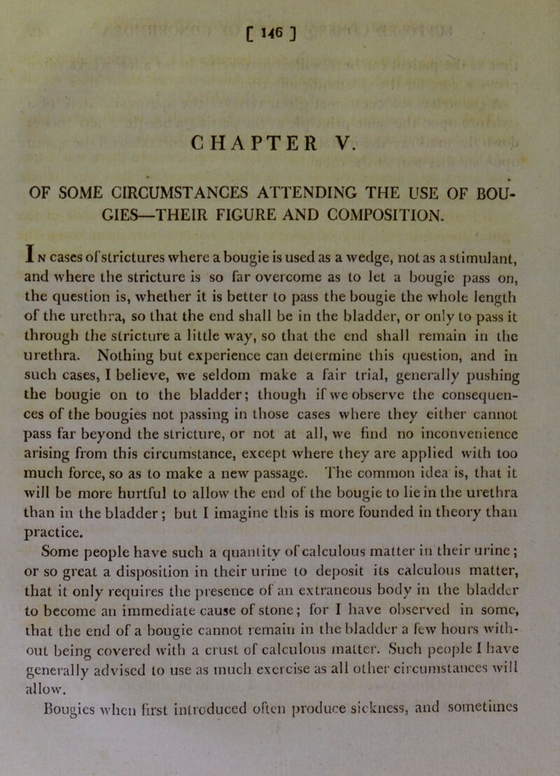 C 1<6 ] < ' > * $ * \ ■ ■ CHAPTER V. OF SOME CIRCUMSTANCES ATTENDING THE USE OF BOU- GIES—THEIR FIGURE AND COMPOSITION. I IN cases ofstrictures where a bougie is used as a wedge, not as a stimulant, and where the stricture is so far overcome as to let a bougie pass on, the question is, whether it is better to pass the bougie the whole length of the urethra, so that the end shall be in the bladder, or only to pass it through the stricture a little way, so that the end shall remain in the urethra. Nothing but experience can determine this question, and in such cases, I believe, we seldom make a fair trial, generally pushing the bougie on to the bladder; though if we observe the consequen- ces of the bougies not passing in those cases where they either cannot pass far beyond the stricture, or not at all, we find no inconvenience arising from this circumstance, except where they are applied with too much force, so as to make a new passage. The common idea is, that it will be more hurtful to allow the end of the bougie to lie in the urethra than in the bladder; but I imagine this is more founded in theory than practice. Some people have such a qiianiity of calculous matter in their urine ; or so great a disposition in their urine to deposit its calculous matter, that it only requires the presence of an extraneous body in the bladder to become an immediate cause of stone; for I have observed in some, that the end of a bougie cannot remain in the bladder a few hours with- out being covered with a crust of calculous matter. Such people I have generally advised to use as much exercise as all other circumstances will allow. Bougies when first introduced often produce sickness, and sometimes