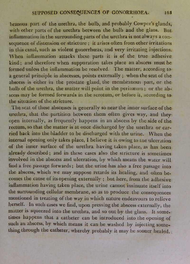 branous part of the urethra, the bulb, and probably Gowper’s glands, with other parts of the urethra between the bulb and the glans. But inflammation in the surrounding parts of the urethra is not always aeon- sequence of distension or stricture ; it arises often from other irritations in this canal, such as violent gonorrhoeas, and very irritating injections. When inflammation attacks these parts it is of the true adhesive kind; and therefore when suppuration takes place an abscess must be formed unless the inflammation be resolved. The matter, according to a genei'al principle in abscesses, points externally ; when the seat of the abscess is either in the prostate gland, the membranous part, or the bulb of the urethra, the matter will point in the pei iiiaenm ; or the ab- ' scess may be formed fonvards in the scrotum, or before it, according to the situation of the stricture. The seat of these abscesses is generally so near the inner suiTace of the urethra, that the pai'tition between them often gives way, and they open internally, as frequently happens in an abscess by the side of the rectum, so that the matter is at once discharged by the nrethi’a or car- ried back into the bladder to be dischai'ged with the ui'iiie. When the internal opening only takes place, I believe it is owing to tne ulceration of the inner surface of the ui'ethra having taken place, as has been already described; and in these cases also the stricture is sometimes involved in the abscess and ulceration, by which means the water will find a free passage forwards; but the urine has also a free passage into the abscess, which we may suppose retards its healing, and often be- comes the cause of its opening externally ; but here, fr om the adhesive inflammation having taken place, the urdne cannot insinuate itself into the surrounding cellular membrane, so as to produce the consequences mentioned in treating of the way in which nature endeavours to r elieve , herself. In such cases we find, upon pressing the abscess externally, the matter is squeezed into the urethra, and so out by the glans. It some- times happens that a catheter can be introduced into the opening of such an abscess, by which means it can be washed by injecting some- thing through the catheter, whereby probably it may be sooner healed.