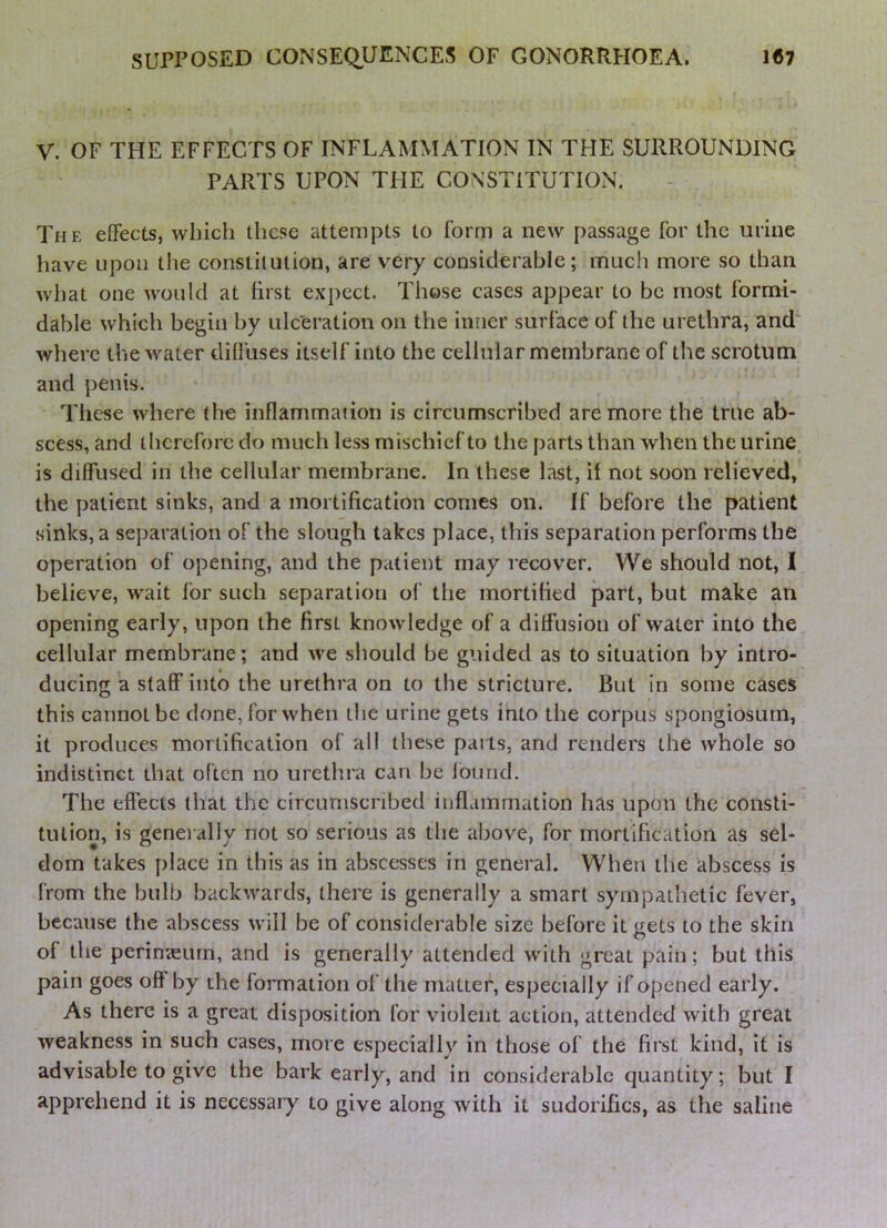 V. OF THE EFFECTS OF INFLAMMATION IN THE SURROUNDING PARTS UPON THE CONSTITUTION. The effects, which these attempts to form a new passage for the urine have upon the constitution, are very considerable; much more so than what one would at first expect. Those cases appear to be most formi- dable which begin by ule'eration on the inner surface of the urethra, and where the water diffuses itself into the cellular membrane of the scrotum and penis. These where the inflammation is circumscribed are more the true ab- scess, and therefore do much less mischief to the parts than when the urine, is diffused in the cellular membrane. In these last, if not soon relieved, the patient sinks, and a mortification comes on. If before the patient sinks, a separation of the slough takes place, this separation performs the operation of opening, and the patient may recover. We should not, I believe, wait for such separation of the mortified part, but make an opening early, upon the first knowledge of a diffusion of water into the cellular membrane; and we should be guided as to situation by intro- ducing a staff into the urethra on to the stricture. But in some cases this cannot be done, for when the urine gets into the corpus spongiosum, it produces mortification of all these parts, and renders the whole so indistinct that often no urethra can be Ibund. The effects that the circumscribed inflammation has upon the consti- tution, is generally not so serious as the above, for mortification as sel- dom takes place in this as in abscesses in general. When the abscess Is from the bulb backwards, there is generally a smart sympathetic fever, because the abscess will be of considerable size before it gets to the skin of the perinteum, and is generally attended with great pain; but this pain goes oft by the formation of the matter, especially if opened early. As there is a great disposition for violent action, attended with great weakness in such cases, more especially in those of the first kind, it is advisable to give the bark early, and in considerable quantity; but I apprehend it is necessary to give along with it sudorifics, as the saline