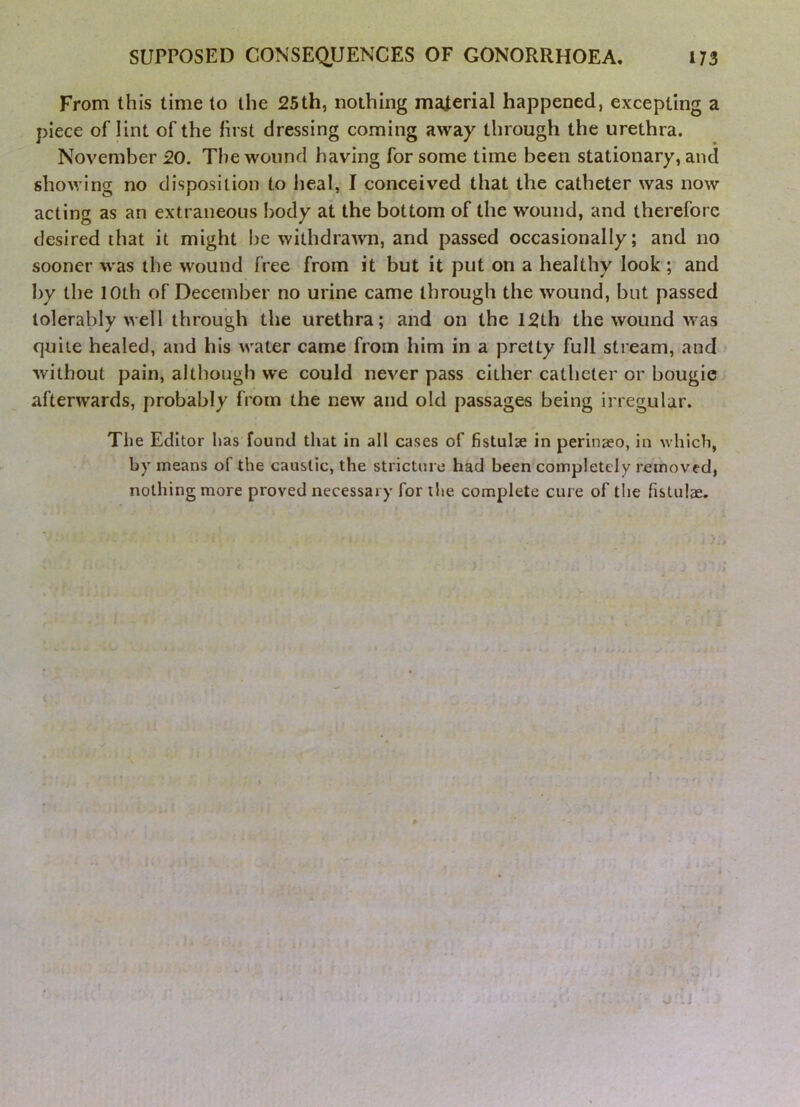 From this time to the 25th, nothing material happened, excepting a piece of lint of the first dressing coming away through the urethra. November 20. The wound having for some time been stationary, and showing no disposition to heal, I conceived that the catheter was now acting as an extraneous body at the bottom of the wound, and therefore desired that it might be withdrawn, and passed occasionally; and no sooner was the wound free from it but it put on a healthy look; and by the 10th of December no urine came through the wound, but passed tolerably well through the urethra; and on the 12th the wound Avas quite healed, and his water came from him in a pretty full stream, and Avithout pain, although we could never pass cither catheter or bougie afterwards, probably from the new and old passages being irregular. The Editor has found that in all cases of fistulae in perinaeo, in which, by means of the caustic, the stricture had been completely removed, nothing more proved necessary for the complete cure of the fistulae.