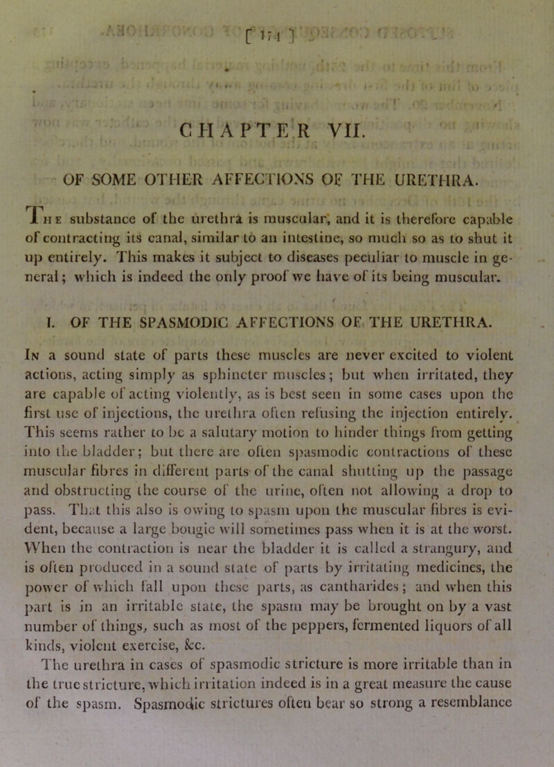 [ IM ■] CHAPTER VII. OF SOME OTHER AFFECTIONS OF THE URETHRA. 1 HE substance of the urethra is muscular, and it is therefore capable of contracting its canal, similar to an intestine, so much so as to shut it uj) entirely. This makes it subject to diseases peculiar to muscle in ge- neral ; which is indeed the only proof we have of its being muscular. / I. OF THE SPASMODIC AFFECTIONS OF THE URETHRA. In a sound state of parts these muscles are never excited to violent actions, acting simply as sphincter muscles; but when irritated, they are capable of acting violently, as is best seen in some cases upon the first use of injections, the urethra often refusing the injection entirely. This seems rather to be a salutary motion to hinder things from getting into the bladder; but there are often S|)asmodic contractions of these muscular fibres in different parts of the canal shutting up the passage and obstructing the course of the urine, often not allowing a drop to pass. That this also is owing to spasm upon the muscular fibres is evi- dent, because a large bougie will sometimes pass when it is at the worst. When the contraction is near the bladder it is called a strangury, and is olten produced in a sound state of parts by irritating medicines, the power of which fall upon these j)arts, as cantharides; and when this part is in an irritable state, the spasm may be brought on by a vast number of things^ such as most of the peppers, fermented liquors of all kinds, violent exercise, See. The urethra in cases of spasmodic stricture is more irritable than in the truestricture, which irritation indeed is in a great measure the cause of the spasm. Spasmodic strictures often bear so strong a resemblance