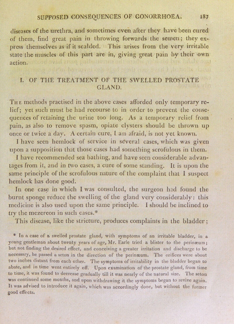 diseases of the urethra, and sometimes even after they have been cured of them, find great ])ain in throwing forwards the semen; they ex- ' press themselves as if it scalded. This arises from the very irritable state the muscles of this part are in, giving great pain by their -own action. I. OF THE TREATMENT OF THE SWELLED PROSTATE GLAND. The methods practised in the above cases afforded only temporary re- lief; yet such must be had recourse to in order to prevent the conse- quences of retaining the urine too long. As a temj)orary relief from pain, as also to remove spasm, opiate clysters should be thrown up once or twice a day. A certain cure, I am afraid, is not yet known. I have seen hemlock of service in several cases, which was given upon a supposition that those cases had something scrofulous in them. I have recommended sea bathing, and have seen considerable advan- tages from it, and in two cases, a cure of some standing. It is upon the same principle of the scrofulous nature of the complaint that I suspect hemlock has done good. In one case in which I was consulted, the surgeon had found the burnt sponge reduce the swelling of the gland very considerably: this medicine is also used upon the same princijile. I should be inclined to try the mezereon in such cases.* This disease, like the stricture, produces complaints in the bladder; * In a case of a swelled prostate gland, wdth symptoms of an irritable bladder, in a young gentleman about twenty years of age, Mr. Earle tried a blister to the perinaeum; but not finding the desired effect, and conceiving a greater irritation and discharge to be necessary, he passed a seton in the direction of the perinajum. The orifices were about two inches distant from each other. The symptoms of irritability in tlie bladder began to abate, and in time went entirely off. Upon e.vamination of the prostate gland, from time to time, it was found to decrease gradually till it was nearly of the natural size. The seton was continued some months, and upon withdrawing it the symptoms began to revive again. It was advised to introduce it again, which was accordingly done, but without the former good effects.