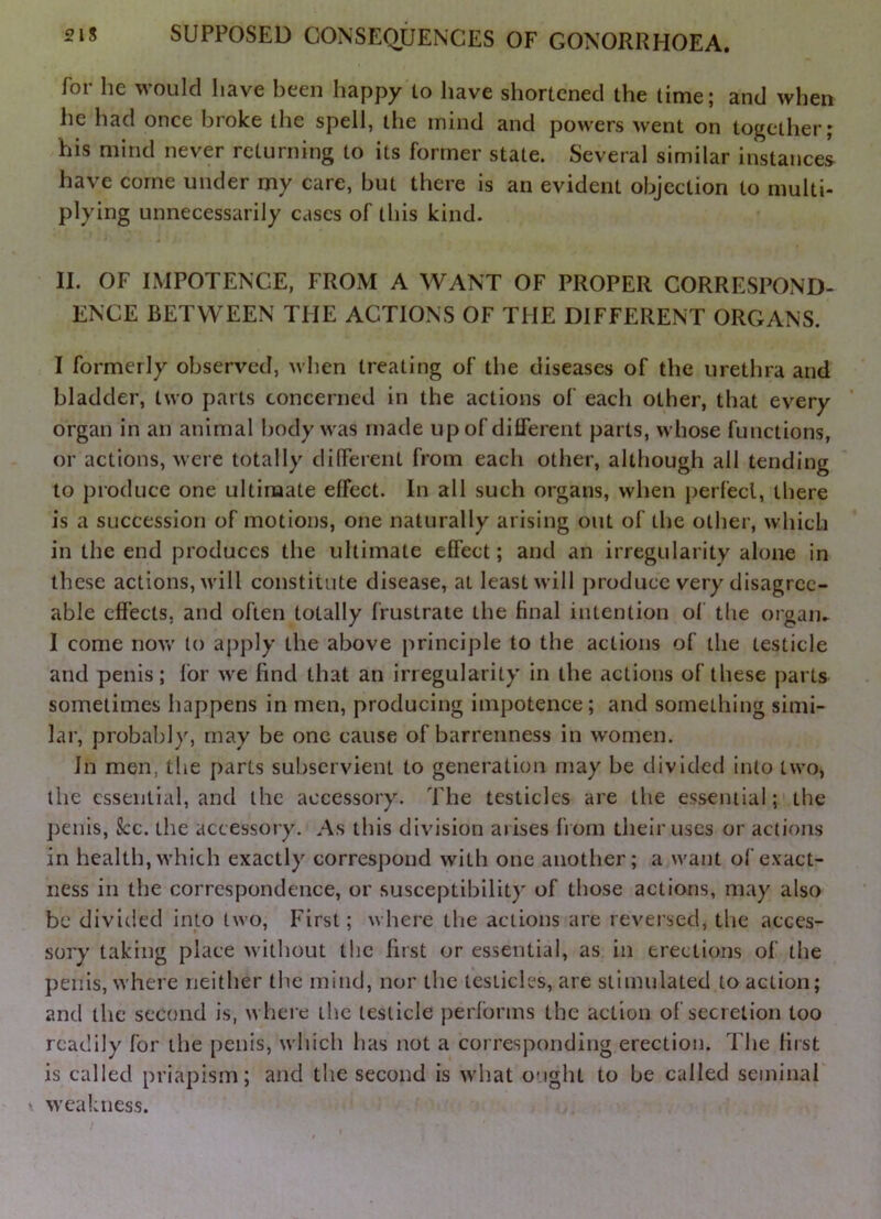 for he would have been happy to have shortened the time; and when lie had once broke the spell, the mind and powers went on together; his mind never returning to its former state. Several similar instances have come under my care, but there is an evident objection to multi- plying unnecessarily cases of this kind. II. OF IMPOTENCE, FROM A WANT OF PROPER CORRESPOND- ENCE BETWEEN THE ACTIONS OF THE DIFFERENT ORGANS. I formerly observed, when treating of the diseases of the urethra and bladder, two parts concerned in the actions of each other, that every organ in an animal body was made up of dilferent parts, whose functions, or actions, were totally different from each other, although all tending to pioduce one ultimate effect. In all such organs, when perfect, there is a succession of motions, one naturally arising out of the other, which in the end produces the ultimate effect; and an irregularity alone in these actions, will constitute disease, at least will jiroducc very disagree- able effects, and often totally frustrate the final intention of the orgaiu I come novv' to apply the above principle to the actions of the testicle and penis; for we find that an irregularity in the actions of these parts sometimes happens in men, producing impotence; and something simi- lar, probably, may be one cause of barrenness in women. In men, the j)arts subservient to generation may be divided into two, the essential, and the accessory. The testicles are the essential; the j)enis. See. the accessory. As this division arises from their uses or actions in health, which exactly correspond with one another; a want of exact- ness in the correspondence, or susceptibility of those actions, may also be divltled into two. First; where the actions are reveised, the acces- sory taking place without the first or essential, as in erections of the penis, where neither the mind, nor the testicles, are stimulated to action; and the second is, where the testicle performs the action of secretion too readily for the [)enis, which has not a corresponding erection. The first is called priapism; and the second is what ought to be called seminal ' weakness.
