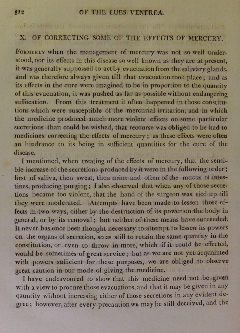 X. OF CORRECTING SOME OF THE EFFECTS OF MERCURY. Formerly when the management of mercury was not so well under- stood, nor its effects in this disease so well known as they are at present, it was generally suppossed to act by evacuation from the salivary glands, and was therefore always given till that evacuation took place; and as its effects in the cure were imagined to be in proportion to the quantity of this evacuation, it was pushed as far as possible without endangering suffocation. From this treatment it often happened in those constitu- tions which were susceptible of the mercurial irritation, and in which the medicine produced much more violent effects on some particular secretions than could be wished, that recourse was obliged to be had to medicines correcting the effects of mercury ; as these effects were often an hindrance to its being in sufficient quantities for the cure of the disease. I mentioned, when treating of the effects of mercury, that the sensi- ble increase of the secretions produced by it were in the following order; first of saliv'a, then sweat, then urine and often of the mucus of intes- tines, producing purging ; I also observed that when any of those secre- tions became too violent, that the hand of the surgeon was tied up till they were moderated. Attempts have been made to lessen those ef- fects in two ways, either by the destruction of its power on the body in general, or by its removal; but neither of these means have succeeded. It never has once been thought necessary to attempt to lessen its powers on the organs of secretion, so as still to retain the same quantity in the constitution, or even to throw in more, which if it could be effected, would be sometimes of great service; but as we are not yet acquainted with powers sufficient fbr these purposes, we are obliged to observe great caution in our mode of giving the.medicine. I have endeavoured to show that this medicine need not be given with a view to procure those evacuations, and that it may be given in any qauntity without increasing either of those secretions in any evident de- gree; however, after every precaution we maybe still deceived, and the