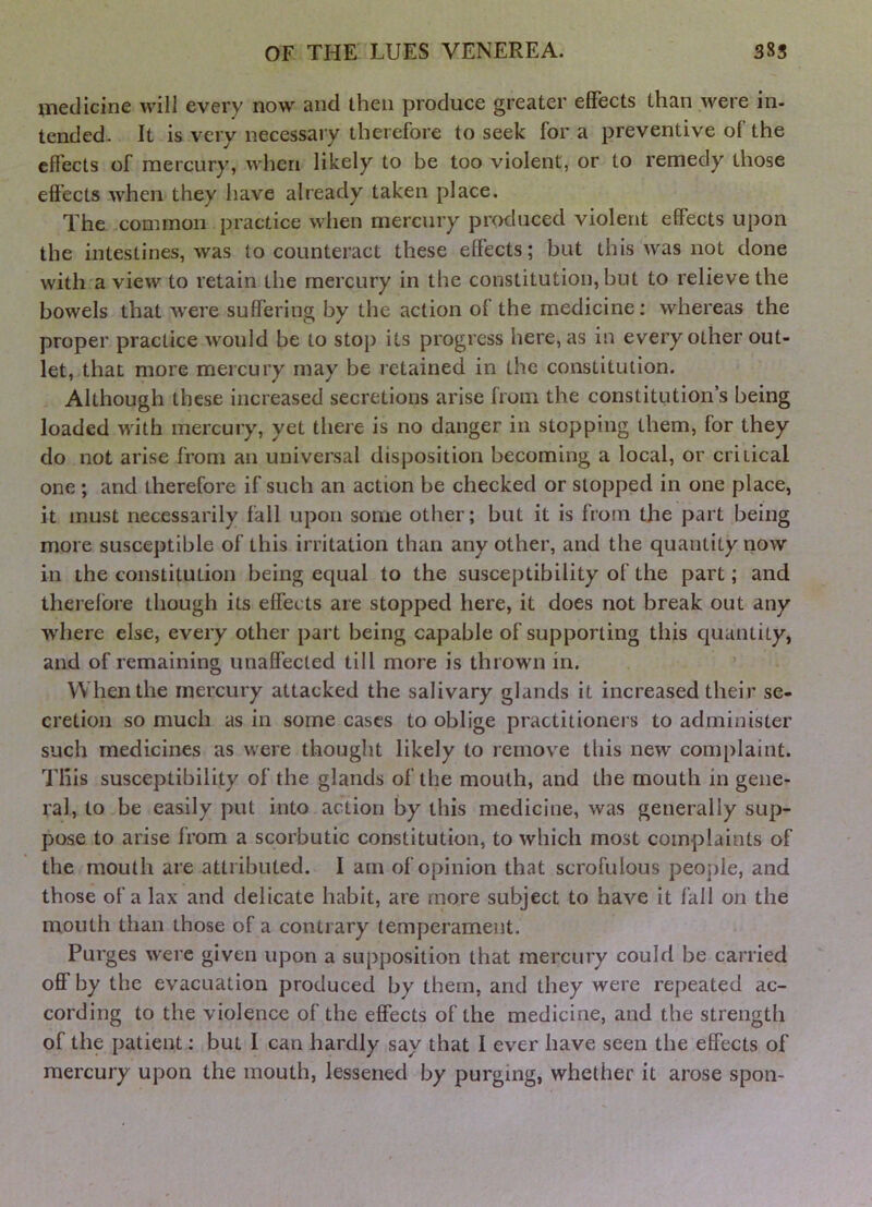 medicine will every now and then produce greater effects than were in- tended. It is very necessary therefore to seek for a preventive of the effects of mercury, when likely to be too violent, or to remedy those effects when they have already taken place. The common practice when mercury produced violent effects upon the intestines, was to counteract these effects; but this was not done with a view to retain the mercury in the constitution, but to relieve the bowels that were suffering by the action of the medicine; whereas the proper practice would be to stop its progress here, as in every other out- let, that more mercury may be retained in the constitution. Although these increased secretions arise from the constitution’s being loaded with mercury, yet theie is no danger in stopping them, for they do not arise from an universal disposition becoming a local, or critical one ; and therefore if such an action be checked or slopped in one place, it must necessarily fall upon some other; but it is from the part being more susceptible of this irritation than any other, and the quantity now in the constitution being equal to the susceptibility of the part; and therefore though its effects are stopped here, it does not break out any where else, every other part being capable of supporting this quantity, and of remaining unaffected till more is thrown in. When the mercury attacked the salivary glands it increased their se- cretion so much as in some cases to oblige practitioners to administer such medicines as were thought likely to remove this new complaint. This susceptibility of the glands of the mouth, and the mouth in gene- ral, to be easily put into action by this medicine, was generally sup- pose to arise from a scorbutic constitution, to which most complaints of the mouth are attributed. I am of opinion that scrofulous people, and those of a lax and delicate habit, are more subject to have it fall on the mouth than those of a contrary temperament. Purges were given upon a supposition that mercury could be carried oflf by the evacuation produced by them, and they were repeated ac- cording to the violence of the effects of the medicine, and the strength of the patient: but I can hardly say that I ever have seen the effects of mercury upon the mouth, lessened by purging, whether it arose spon-