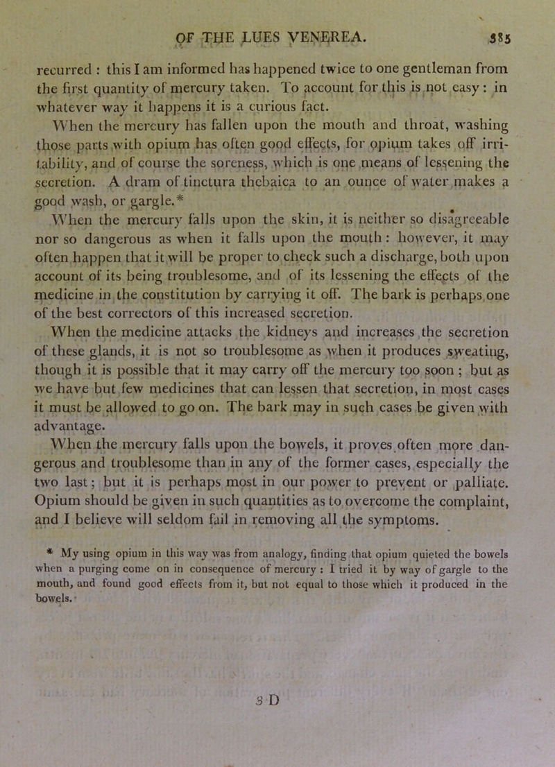 ».v • recurred : this I am informed has happened twice to one gentleman from the first quantity of mercury taken. To Recount for this is not easy : in whatever way it happens it is a curious fact. When the mercury has fallen upon the mouth and throat, washing those parts with opium has often good effects, for 9j)ium takes off irri- tability, and of course the soreness, wliich is one means of lessening the secretion. A dram of tinctura thebaica to an ounce of water makes a > . j» • . 'A good wash, or gargle.* When the mercury falls upon the skin, it is neither so disagreeable nor so dangerous as when it falls upon the mouth: hovvever, it may often happen that it will be proper to check such a discharge, both upon account of its being troublesome, and of its lessening the effects of the medicine in the constitution by carrying it off. The bark is perhaps,one of the best correctors of this increased secretion. When the medicine attacks the kidneys and increases the secretion of these glands, it is not so troublesome as when it produces syv'eatiug, though it is possible that it may carry off the mercury too soon ; but as we have but few medicines that can lessen that secretion, in most cases it must be allowed to go on. The bark may in such cases be given vvith advantage. When the mercury falls upon the bowels, it proves often mpre dan- gerous and troublesome than in any of the former cases, especially the two last; but it is perhaps most in our power to preyent or palliate. Opium should be given in such quantities as to,overcome the complaint, and I believe will seldom fail in removing all the symptoms. * My using opium in this way was from analogy, finding that opium quieted the bowels when a purging come on in consequence of mercury ; I tried it by way of gargle to the mouth, and found good effects from it, but not equal to those which it produced in the bowels.'