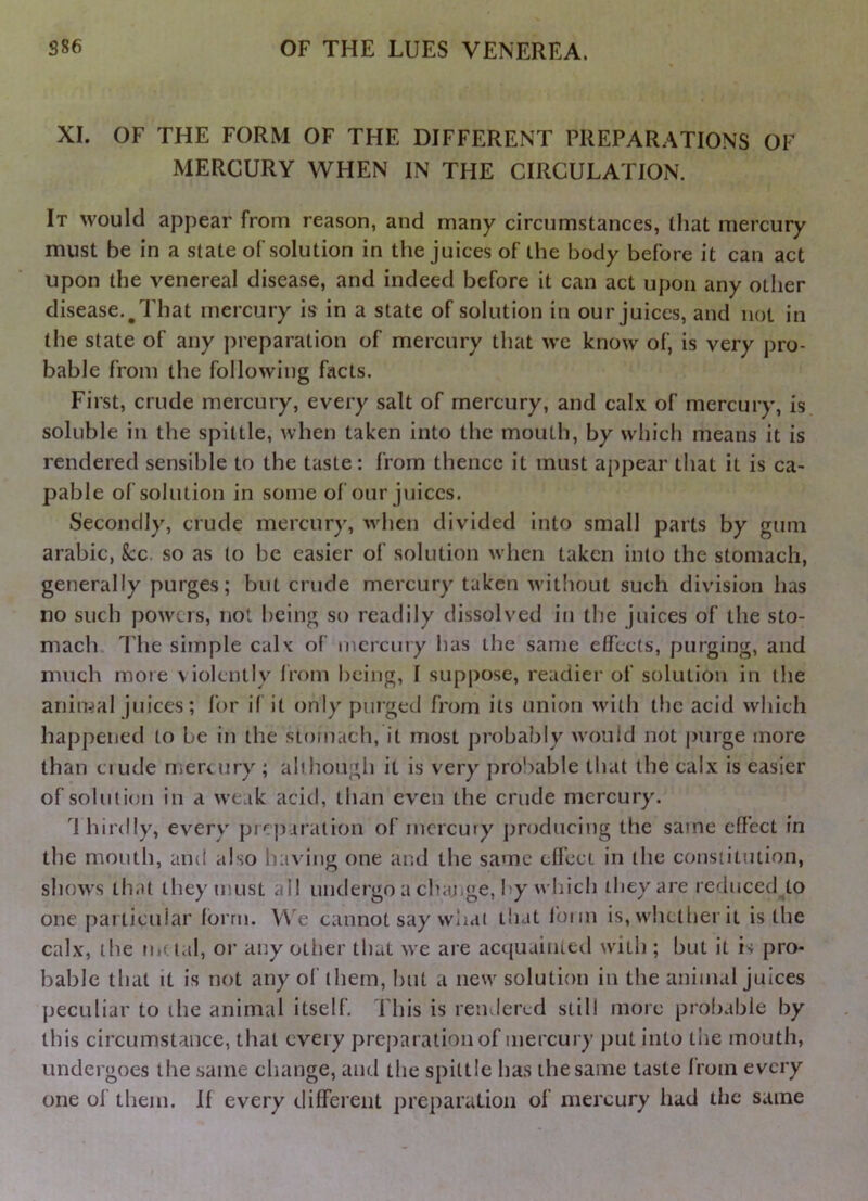 XI. OF THE FORM OF THE DIFFERENT PREPARATIONS OF MERCURY WHEN IN THE CIRCULATION. It would appear from reason, and many circumstances, that mercury must be in a state of solution in the juices of the body before it can act upon the venereal disease, and indeed before it can act upon any other disease.^ That mercury is in a state of solution in our juices, and not in the state of any preparation of mercury that wc know of, is very pro- bable from the following facts. First, crude mercury, every salt of mercury, and calx of mercury, is soluble in the spittle, when taken into the mouth, by which means it is rendered sensible to the taste: from thence it must appear that it is ca- pable of solution in some of our juices. Secondly, crude mercury, when divided into small parts by gum arabic, kc. so as to be easier of solution when taken into the stomach, generally purges; but crude mercury taken witliout such division has no such powers, not being so readily dissolved in the juices of the sto- mach The simple calx of mercury has the same effects, purging, and much mote \ iolently from being, 1 suppose, readier of solution in the animal juices; for if it only purged from its union with the acid which happened to be in the stomach, it most jjrobably would not j)urge more than ciude mercury ; ah hough it is very prol-jable that the calx is easier of solution in a weak acid, than even the crude mercury. '^J hirdly, every pic|)aration of incrcuiy producing the same effect in the mouth, and also having one and the same effect in the constitution, shows that they must all undergo a chaj.ge, l y wliich they are rcrfuced to one particular form. We cannot say wliai that foim is, whether it is the calx, the na tal, or any other that we are acc{uainied with ; but it i-; pro- bable that it is not any of them, hut a new solution in the animal juices peculiar to the animal itself. This is rendered still more proliabie by this circumstance, that every preparation of mercury put into the mouth, undergoes the same change, and the spittle has the same taste from every one of them. If every different preparation of mercury had the same