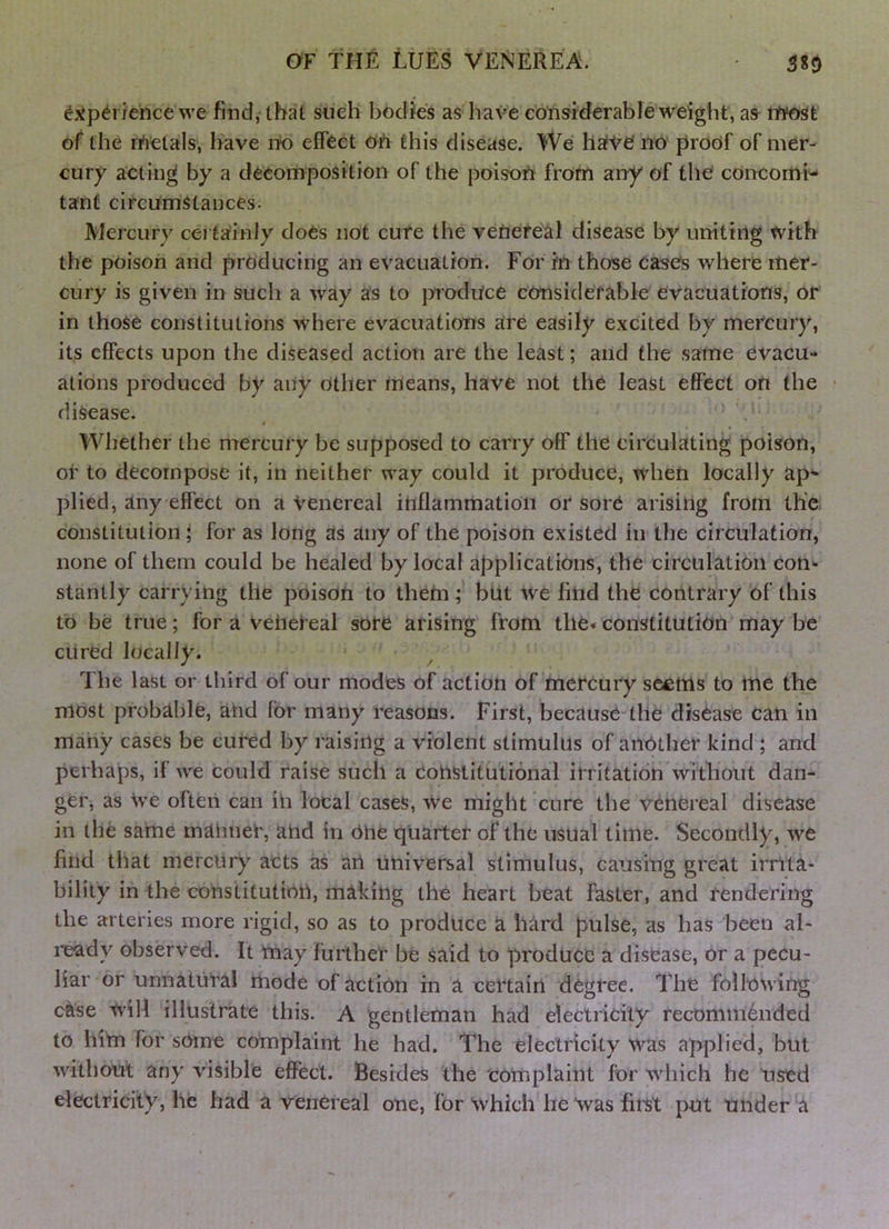 SiO ^j^p^riehce we find,- that siieh bodies as have considerable weight, as rwost of the fAetals, have rto effect Oh this disease. We haiVe' no proof of mer- cury acting by a decomposition of the poisoh from any of the concomi- tant circumstances. Mercury certainly doCs not cure the venereal disease by uniting with the poison and producing an evacuation. For in those cases where mer- cury is given in such a way as to produce considerable evacuations, or in those constitutions where evacuations are easily excited by mercury, its effects upon the diseased action are the least; and the same evacu- ations produced by any other means, have not the least effect on the disease. ' I Whether the mercury he supposed to carry off the circulating poison, or to decompose it, in neither way could it produce, when locally ap- plied, any effect on a Venereal inflammation or sore arising from the constitution ; for as long as any of the poison existed in the circulation, none of them could be healed by local applications, the circulation con«- stantly carrying the poison to them; but we find the contrary of this to be true; for a Veiiefeal sore arising from the* constitution may be cured locally. The last or third of our modes of action of mercury seems to me the most probable, ahd for many reasons. First, because-the disease can in many cases be cured by raising a violent stimulus of another kind ; and perhaps, if we could raise such a Constitutional irritation without dan- ger, as We often can in local cases. We might cure the venereal disease in the same mahneC, and in 6he quarter of the usual time. Secondly, we find that mercury acts as art universal stimulus, causing great irnta- bility in the constitution, making the heart beat faster, and rendering the arteries more rigid, so as to produce a hard pulse, as has been al- i-eady observed. It may further he said to produce a disease, or a pecu- liar or unnatural mode of action in a certain degree. The following c^se W'ill illustrate this. A gentleman had electricity recommdnded to him for some complaint he had. The electricity was applied, but without any visible effect. Besides the totnplaint for which he used electricity, he had a venereal one, for which he Was first put under a