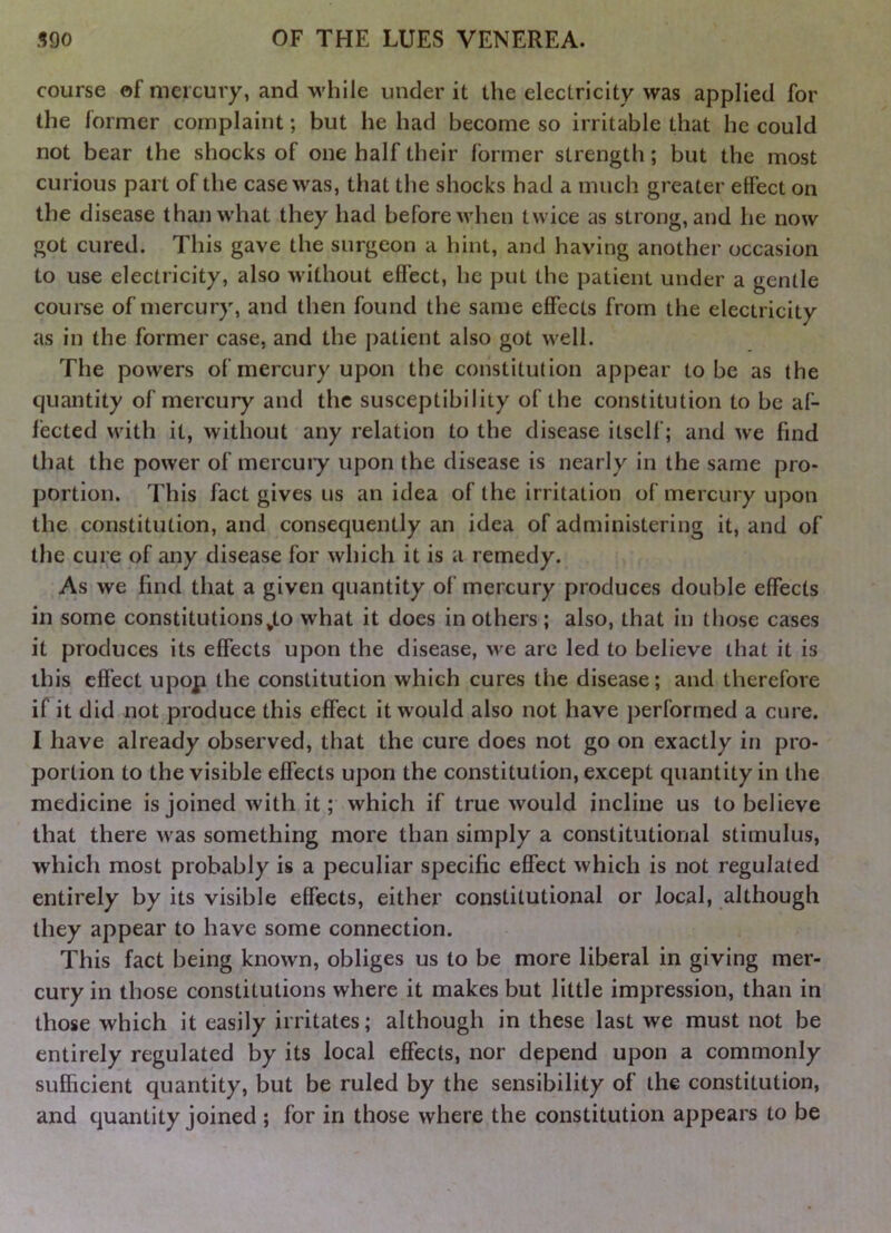 course of mercury, and while under it the electricity was applied for the former complaint; but he had become so irritable that he could not bear the shocks of one half their former strength; but the most curious part of the case was, that the shocks had a much greater effect on the disease than what they had before when twice as strong, and he now got cured. This gave the surgeon a hint, and having another occasion to use electricity, also without effect, he put the patient under a gentle course of mercury, and then found the same effects from the electricity as in the former case, and the patient also got well. The powers of mercury upon the constitution appear to be as the quantity of mercury and the susceptibility of the constitution to be af- fected with it, without any relation to the disease itself; and we find that the power of mercuiy upon the disease is nearly in the same pro- portion. This fact gives us an idea of the irritation of mercury upon the constitution, and consequently an idea of administering it, and of the cure of any disease for which it is a remedy. As we find that a given quantity of mercury produces double effects in some constitutions^to what it does in others; also, that in those cases it produces its effects upon the disease, we arc led to believe that it is this effect upop the constitution which cures the disease; and therefore if it did not produce this effect it would also not have performed a cure. I have already observed, that the cure does not go on exactly in pro- portion to the visible effects upon the constitution, except quantity in the medicine is joined with it; which if true would incline us to believe that there was something more than simply a constitutional stimulus, which most probably is a peculiar specific effect which is not regulated entirely by its visible effects, either constitutional or local, although they appear to have some connection. This fact being known, obliges us to be more liberal in giving mer- cury in those constitutions where it makes but little impression, than in those which it easily irritates; although in these last we must not be entirely regulated by its local effects, nor depend upon a commonly sufficient quantity, but be ruled by the sensibility of the constitution, and quantity joined ; for in those where the constitution appears to be