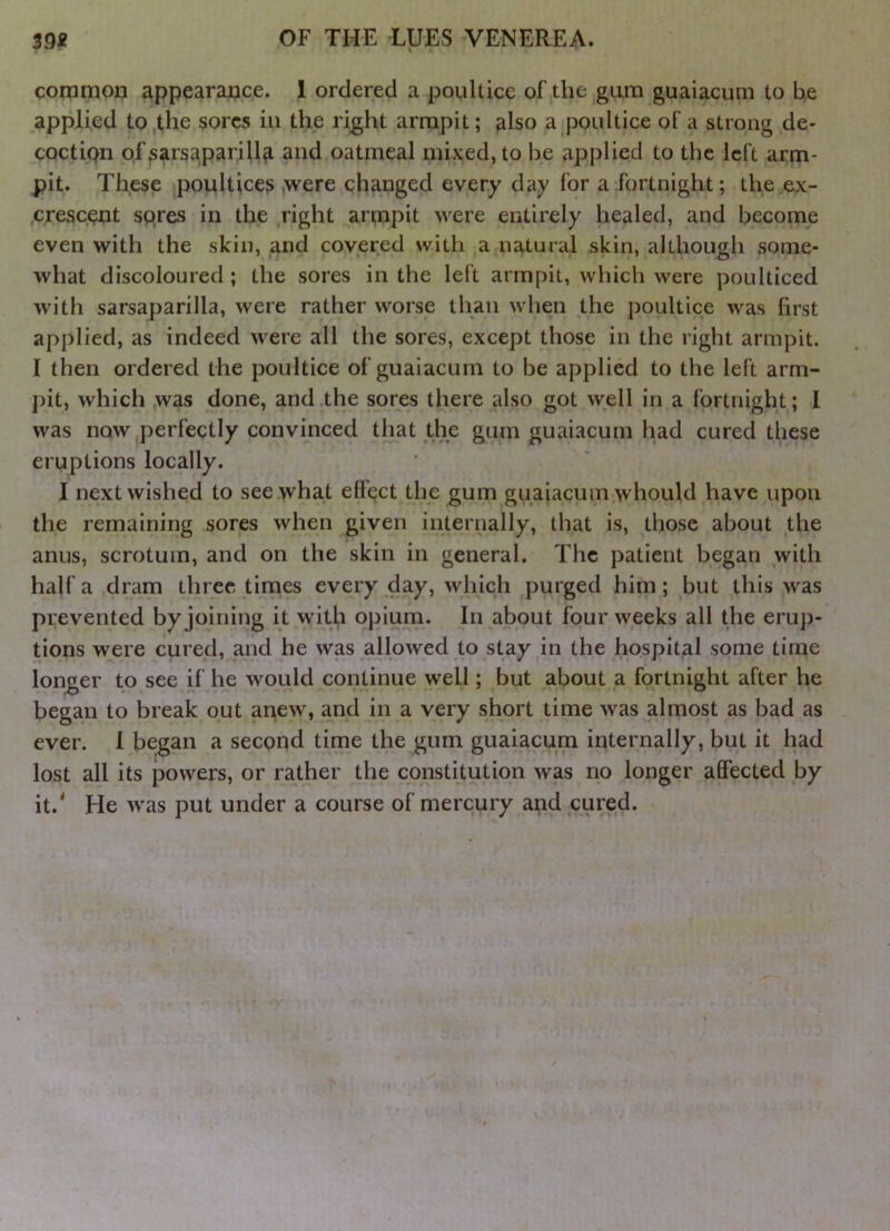 coramou appearance. 1 ordered a poultice of the gum guaiacum to be applied to the sores in the right armpit; also a poultice of a strong de- cQctiQn of sarsaparilla and oatmeal mixed, to be applied to the left arm- pit. These poultices ,were changed every day for a fortnight; the ex- crescent spres in the right armpit were entirely healed, and become even with the skin, and covered with a natural skin, although some- what discoloured; the sores in the left armpit, which were poulticed with sarsaparilla, were rather worse than when the poultice was first applied, as indeed were all the sores, except those in the right armpit. I then ordered the poultice of guaiacum to be applied to the left arm- j)it, which was done, and the sores there also got well in a fortnight; 1 was now perfectly convinced that the gum guaiacum had cured these eruptions locally. I next wished to see what ett’pct the gum guaiacum whould have upon the remaining sores when given iiiternally, that is, those about the anus, scrotum, and on the skin in general. The patient began with half a dram three times every day, which purged him; but this was prevented by joining it with opium. In about four weeks all the erup- tions were cured, and he was allowed to stay in the hospital some time longer to see if he would continue well; but about a fortnight after he began to break out anew, and in a very short time was almost as bad as ever. 1 began a second time the gum guaiacum internally, but it had lost all its powers, or rather the constitution was no longer affected by it.* He was put under a course of mercury and cured.